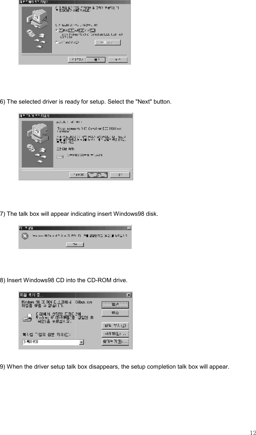   12   6) The selected driver is ready for setup. Select the &quot;Next&quot; button.   7) The talk box will appear indicating insert Windows98 disk.     8) Insert Windows98 CD into the CD-ROM drive.    9) When the driver setup talk box disappears, the setup completion talk box will appear.    