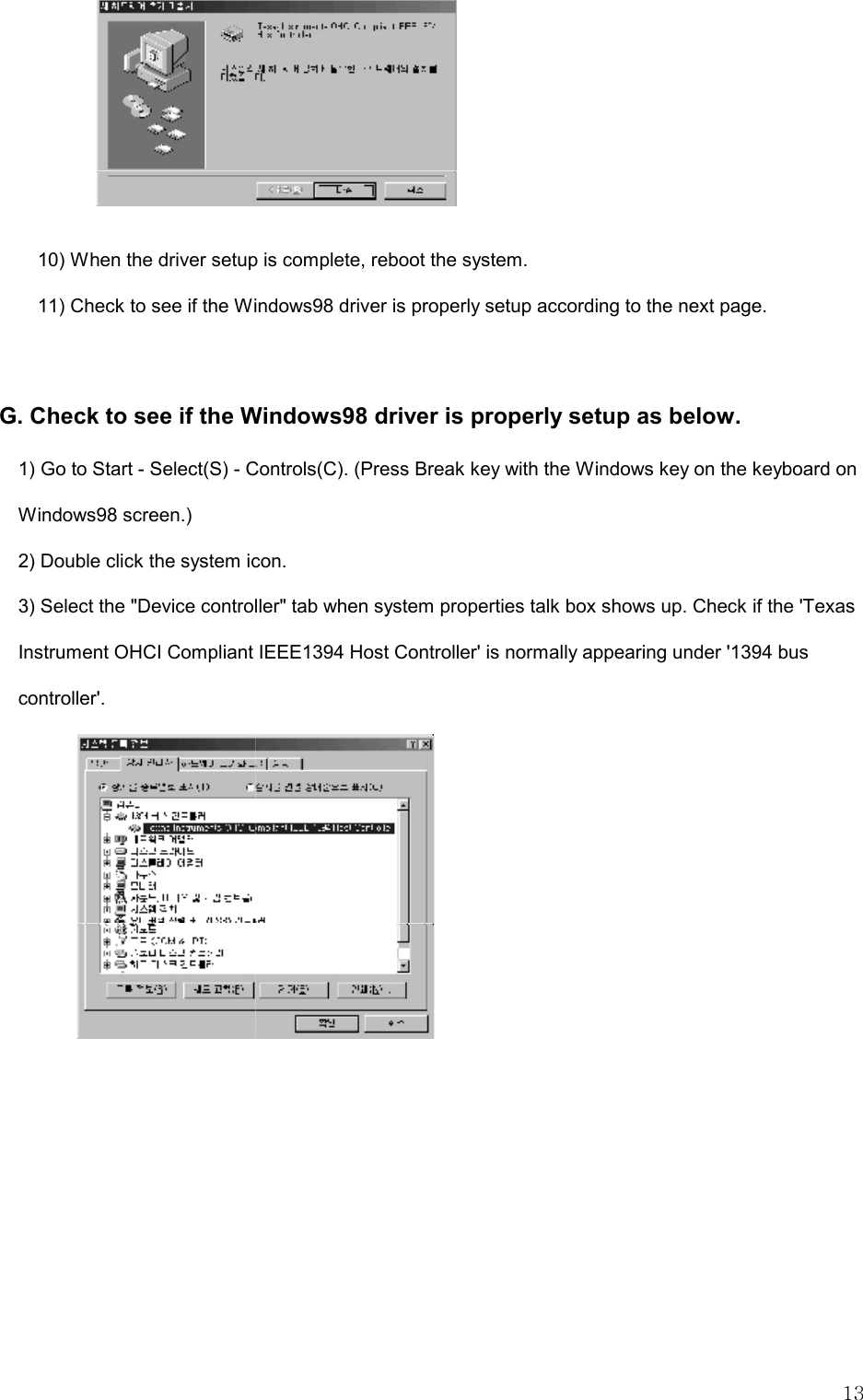   13  10) When the driver setup is complete, reboot the system.   11) Check to see if the Windows98 driver is properly setup according to the next page.   G. Check to see if the Windows98 driver is properly setup as below. 1) Go to Start - Select(S) - Controls(C). (Press Break key with the Windows key on the keyboard on Windows98 screen.) 2) Double click the system icon.   3) Select the &quot;Device controller&quot; tab when system properties talk box shows up. Check if the &apos;Texas Instrument OHCI Compliant IEEE1394 Host Controller&apos; is normally appearing under &apos;1394 bus controller&apos;.    