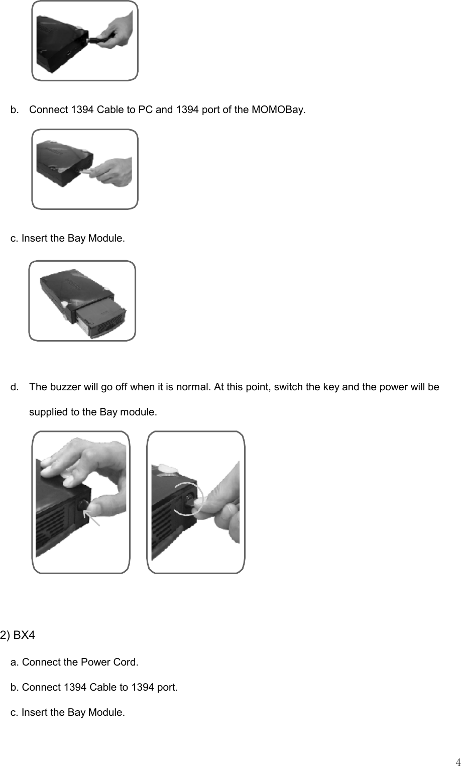   4  b.  Connect 1394 Cable to PC and 1394 port of the MOMOBay.  c. Insert the Bay Module.    d.  The buzzer will go off when it is normal. At this point, switch the key and the power will be supplied to the Bay module.     2) BX4 a. Connect the Power Cord. b. Connect 1394 Cable to 1394 port. c. Insert the Bay Module. 