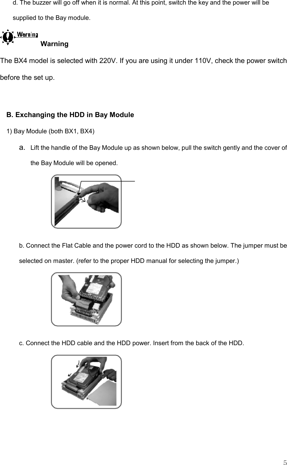   5 d. The buzzer will go off when it is normal. At this point, switch the key and the power will be supplied to the Bay module.   Warning The BX4 model is selected with 220V. If you are using it under 110V, check the power switch before the set up.  B. Exchanging the HDD in Bay Module 1) Bay Module (both BX1, BX4) a.  Lift the handle of the Bay Module up as shown below, pull the switch gently and the cover of the Bay Module will be opened.   b. Connect the Flat Cable and the power cord to the HDD as shown below. The jumper must be selected on master. (refer to the proper HDD manual for selecting the jumper.)  c. Connect the HDD cable and the HDD power. Insert from the back of the HDD.     