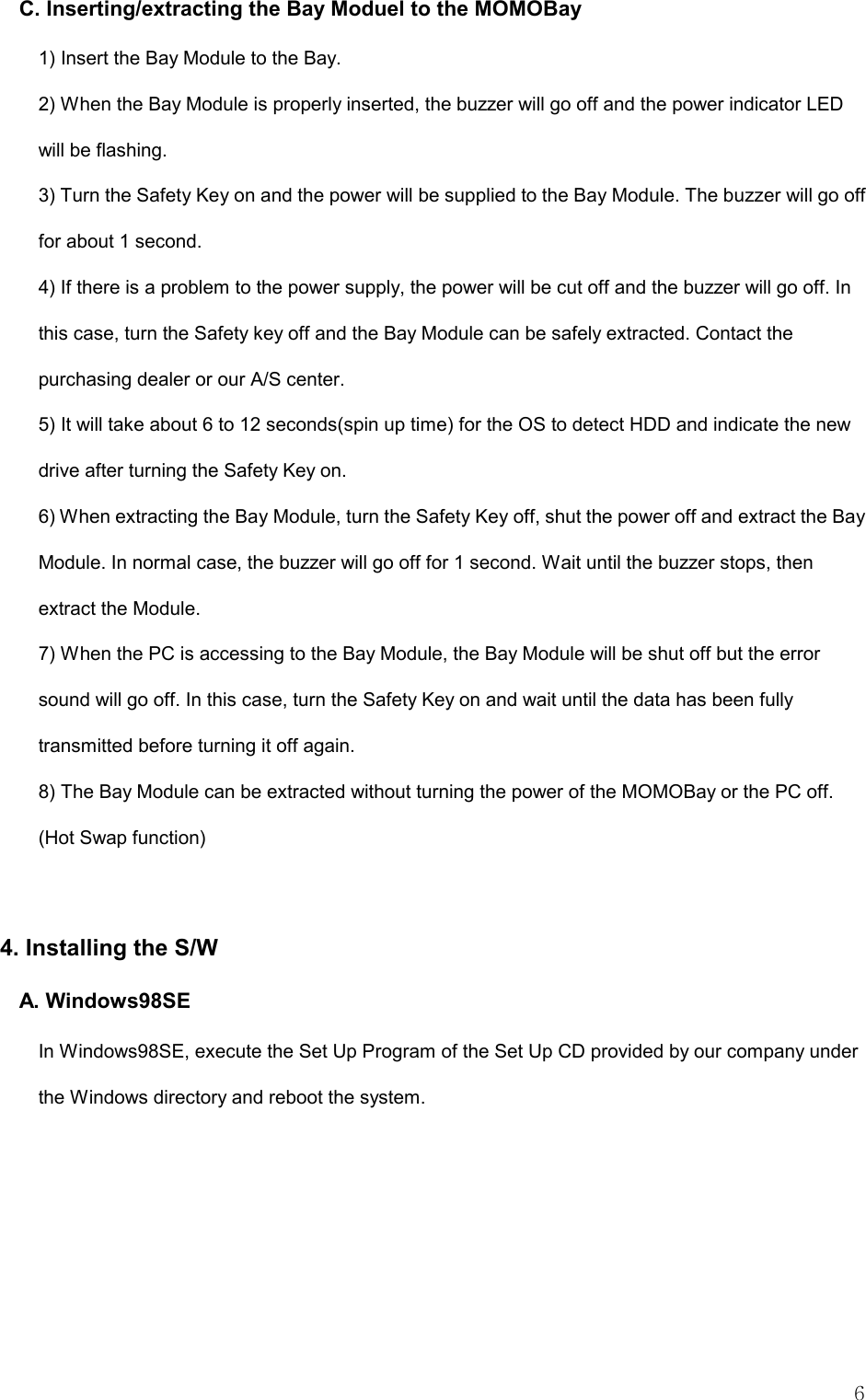  6 C. Inserting/extracting the Bay Moduel to the MOMOBay 1) Insert the Bay Module to the Bay.   2) When the Bay Module is properly inserted, the buzzer will go off and the power indicator LED will be flashing.   3) Turn the Safety Key on and the power will be supplied to the Bay Module. The buzzer will go off for about 1 second.   4) If there is a problem to the power supply, the power will be cut off and the buzzer will go off. In this case, turn the Safety key off and the Bay Module can be safely extracted. Contact the purchasing dealer or our A/S center.   5) It will take about 6 to 12 seconds(spin up time) for the OS to detect HDD and indicate the new drive after turning the Safety Key on. 6) When extracting the Bay Module, turn the Safety Key off, shut the power off and extract the Bay Module. In normal case, the buzzer will go off for 1 second. Wait until the buzzer stops, then extract the Module.   7) When the PC is accessing to the Bay Module, the Bay Module will be shut off but the error sound will go off. In this case, turn the Safety Key on and wait until the data has been fully transmitted before turning it off again.   8) The Bay Module can be extracted without turning the power of the MOMOBay or the PC off. (Hot Swap function)  4. Installing the S/W A. Windows98SE In Windows98SE, execute the Set Up Program of the Set Up CD provided by our company under the Windows directory and reboot the system.   