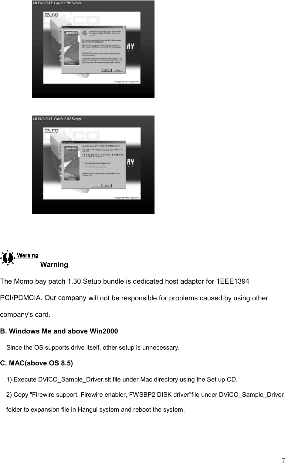   7    Warning The Momo bay patch 1.30 Setup bundle is dedicated host adaptor for 1EEE1394 PCI/PCMCIA. Our company will not be responsible for problems caused by using other company&apos;s card.  B. Windows Me and above Win2000 Since the OS supports drive itself, other setup is unnecessary. C. MAC(above OS 8.5) 1) Execute DViCO_Sample_Driver.sit file under Mac directory using the Set up CD. 2) Copy &quot;Firewire support, Firewire enabler, FWSBP2 DISK driver&quot;file under DViCO_Sample_Driver folder to expansion file in Hangul system and reboot the system.  