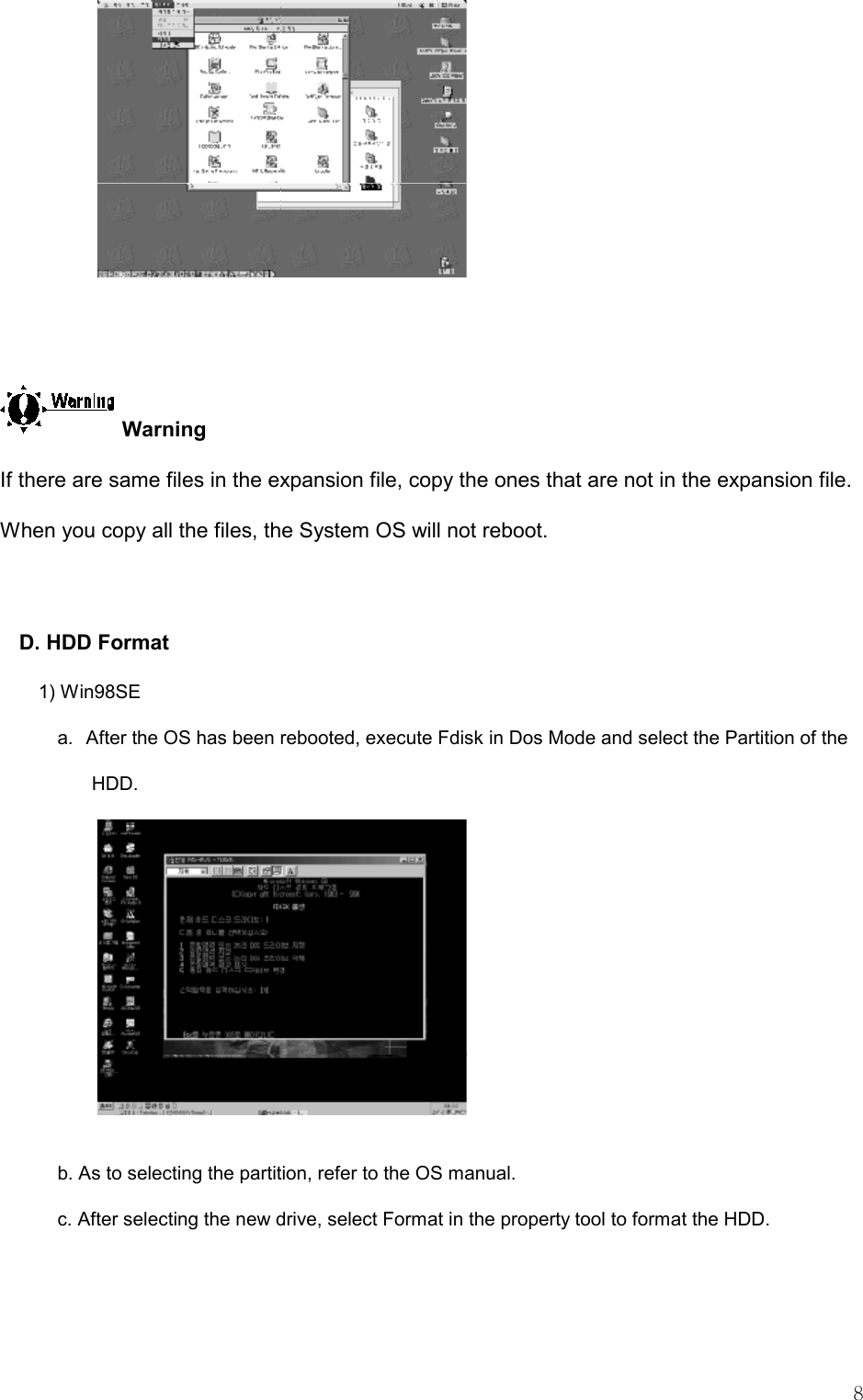   8   Warning If there are same files in the expansion file, copy the ones that are not in the expansion file. When you copy all the files, the System OS will not reboot.   D. HDD Format 1) Win98SE a.   After the OS has been rebooted, execute Fdisk in Dos Mode and select the Partition of the HDD.  b. As to selecting the partition, refer to the OS manual.   c. After selecting the new drive, select Format in the property tool to format the HDD.  