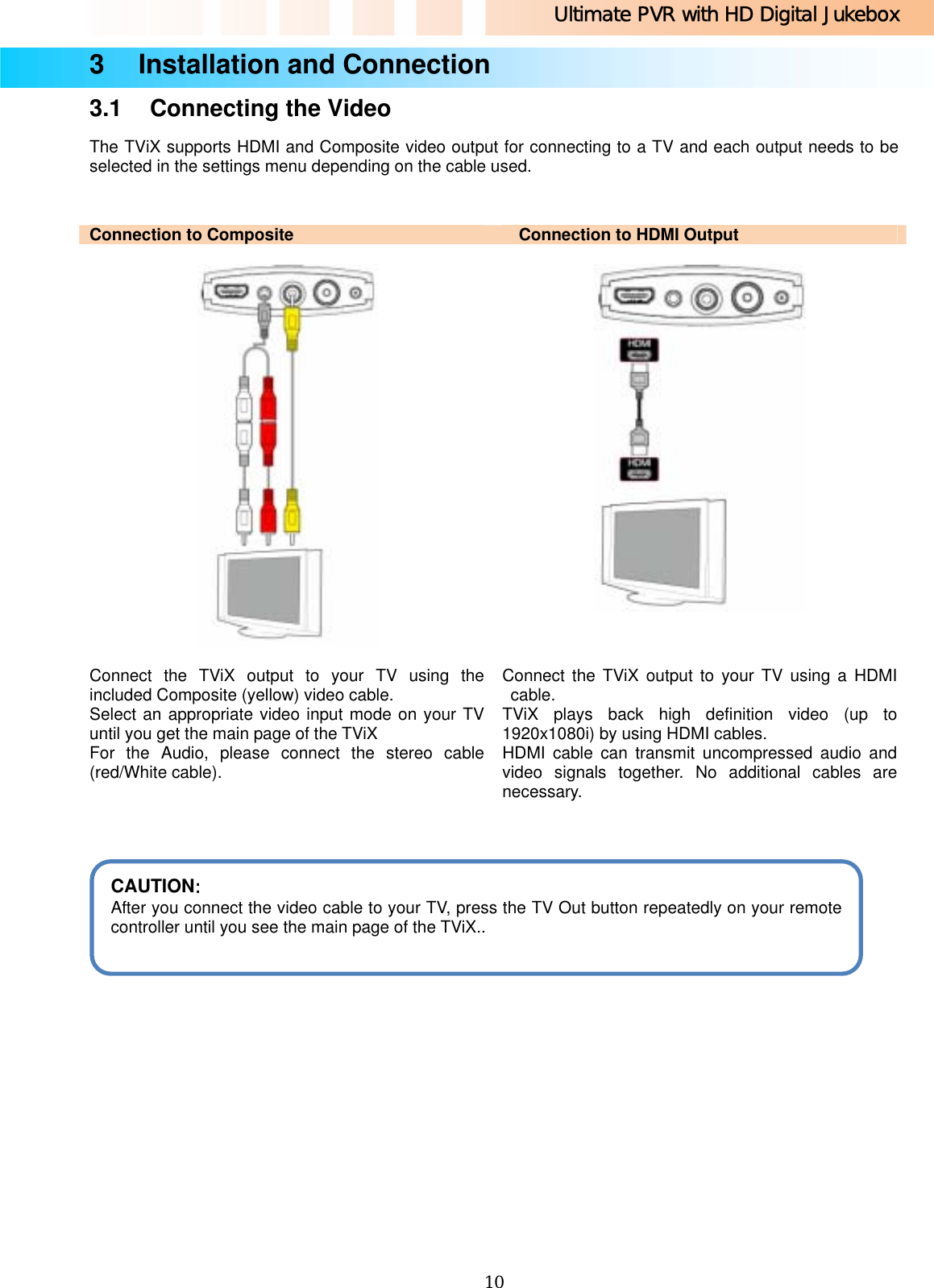 Ultimate PVR with HD Digital Jukebox   103    Installation and Connection 3.1  Connecting the Video The TViX supports HDMI and Composite video output for connecting to a TV and each output needs to be selected in the settings menu depending on the cable used.  Connection to Composite  Connection to HDMI Output       Connect the TViX output to your TV using the included Composite (yellow) video cable. Select an appropriate video input mode on your TV until you get the main page of the TViX For the Audio, please connect the stereo cable (red/White cable). Connect the TViX output to your TV using a HDMI cable. TViX plays back high definition video (up to 1920x1080i) by using HDMI cables. HDMI cable can transmit uncompressed audio and video signals together. No additional cables are necessary.                   CAUTION:  After you connect the video cable to your TV, press the TV Out button repeatedly on your remote controller until you see the main page of the TViX..  