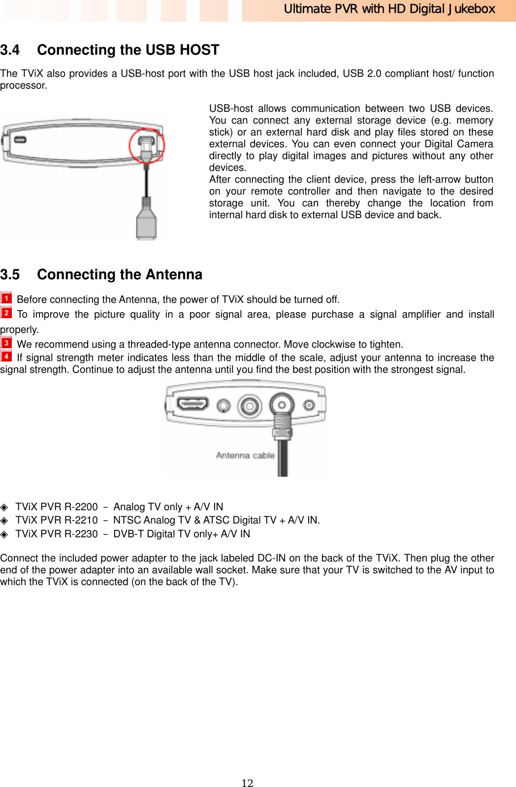 Ultimate PVR with HD Digital Jukebox   12 3.4  Connecting the USB HOST The TViX also provides a USB-host port with the USB host jack included, USB 2.0 compliant host/ function processor.    USB-host allows communication between two USB devices. You can connect any external storage device (e.g. memory stick) or an external hard disk and play files stored on these external devices. You can even connect your Digital Camera directly to play digital images and pictures without any other devices. After connecting the client device, press the left-arrow button on your remote controller and then navigate to the desired storage unit. You can thereby change the location from internal hard disk to external USB device and back.    3.5  Connecting the Antenna   Before connecting the Antenna, the power of TViX should be turned off.  To improve the picture quality in a poor signal area, please purchase a signal amplifier and install properly.   We recommend using a threaded-type antenna connector. Move clockwise to tighten.  If signal strength meter indicates less than the middle of the scale, adjust your antenna to increase the signal strength. Continue to adjust the antenna until you find the best position with the strongest signal.    ◈  TViX PVR R-2200  –  Analog TV only + A/V IN ◈  TViX PVR R-2210  –  NTSC Analog TV &amp; ATSC Digital TV + A/V IN. ◈  TViX PVR R-2230  –  DVB-T Digital TV only+ A/V IN  Connect the included power adapter to the jack labeled DC-IN on the back of the TViX. Then plug the other end of the power adapter into an available wall socket. Make sure that your TV is switched to the AV input to which the TViX is connected (on the back of the TV).