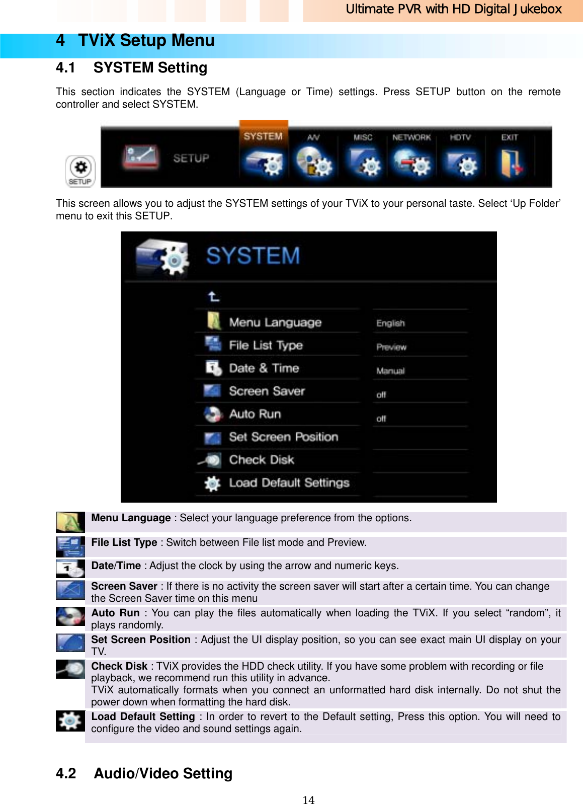 Ultimate PVR with HD Digital Jukebox   144  TViX Setup Menu 4.1 SYSTEM Setting This section indicates the SYSTEM (Language or Time) settings. Press SETUP button on the remote controller and select SYSTEM.    This screen allows you to adjust the SYSTEM settings of your TViX to your personal taste. Select ‘Up Folder’ menu to exit this SETUP.   Menu Language : Select your language preference from the options.    File List Type : Switch between File list mode and Preview.    Date/Time : Adjust the clock by using the arrow and numeric keys.    Screen Saver : If there is no activity the screen saver will start after a certain time. You can change the Screen Saver time on this menu    Auto Run : You can play the files automatically when loading the TViX. If you select “random”, it plays randomly.    Set Screen Position : Adjust the UI display position, so you can see exact main UI display on your TV.    Check Disk : TViX provides the HDD check utility. If you have some problem with recording or file playback, we recommend run this utility in advance. TViX automatically formats when you connect an unformatted hard disk internally. Do not shut the power down when formatting the hard disk.    Load Default Setting : In order to revert to the Default setting, Press this option. You will need to configure the video and sound settings again.  4.2 Audio/Video Setting 