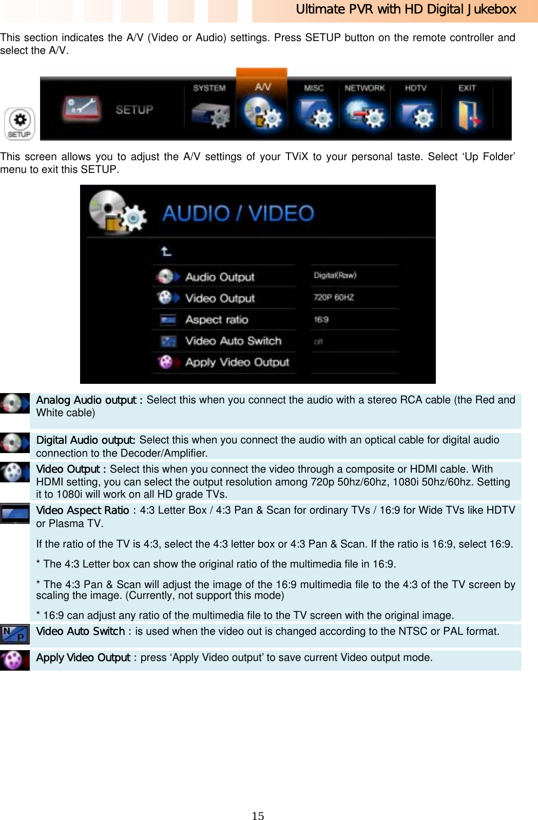 Ultimate PVR with HD Digital Jukebox   15This section indicates the A/V (Video or Audio) settings. Press SETUP button on the remote controller and select the A/V.    This screen allows you to adjust the A/V settings of your TViX to your personal taste. Select ‘Up Folder’ menu to exit this SETUP.   Analog Audio output : Select this when you connect the audio with a stereo RCA cable (the Red and White cable)    Digital Audio output: Select this when you connect the audio with an optical cable for digital audio connection to the Decoder/Amplifier.   Video Output : Select this when you connect the video through a composite or HDMI cable. With HDMI setting, you can select the output resolution among 720p 50hz/60hz, 1080i 50hz/60hz. Setting it to 1080i will work on all HD grade TVs.    Video Aspect Ratio : 4:3 Letter Box / 4:3 Pan &amp; Scan for ordinary TVs / 16:9 for Wide TVs like HDTV or Plasma TV. If the ratio of the TV is 4:3, select the 4:3 letter box or 4:3 Pan &amp; Scan. If the ratio is 16:9, select 16:9.* The 4:3 Letter box can show the original ratio of the multimedia file in 16:9. * The 4:3 Pan &amp; Scan will adjust the image of the 16:9 multimedia file to the 4:3 of the TV screen by scaling the image. (Currently, not support this mode) * 16:9 can adjust any ratio of the multimedia file to the TV screen with the original image.    Video Auto Switch : is used when the video out is changed according to the NTSC or PAL format.   Apply Video Output : press ‘Apply Video output’ to save current Video output mode.  
