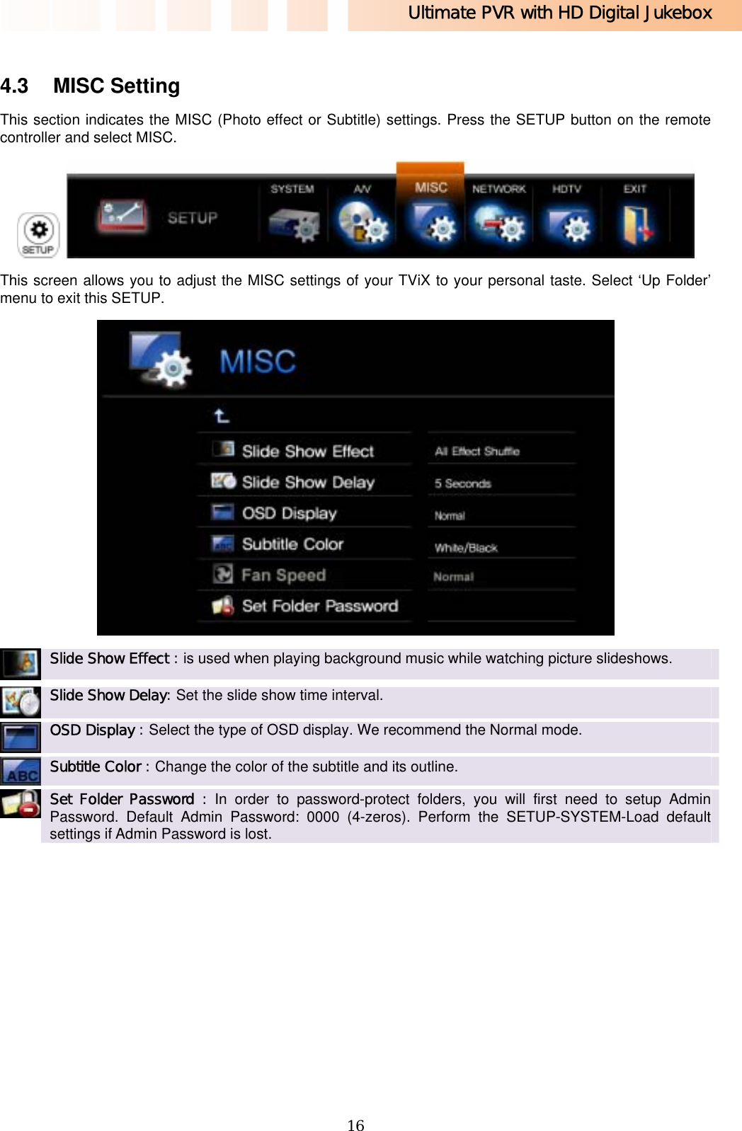 Ultimate PVR with HD Digital Jukebox   16 4.3 MISC Setting This section indicates the MISC (Photo effect or Subtitle) settings. Press the SETUP button on the remote controller and select MISC.    This screen allows you to adjust the MISC settings of your TViX to your personal taste. Select ‘Up Folder’ menu to exit this SETUP.   Slide Show Effect : is used when playing background music while watching picture slideshows.    Slide Show Delay: Set the slide show time interval.    OSD Display : Select the type of OSD display. We recommend the Normal mode.   Subtitle Color : Change the color of the subtitle and its outline.    Set Folder Password : In order to password-protect folders, you will first need to setup Admin Password. Default Admin Password: 0000 (4-zeros). Perform the SETUP-SYSTEM-Load default settings if Admin Password is lost.      