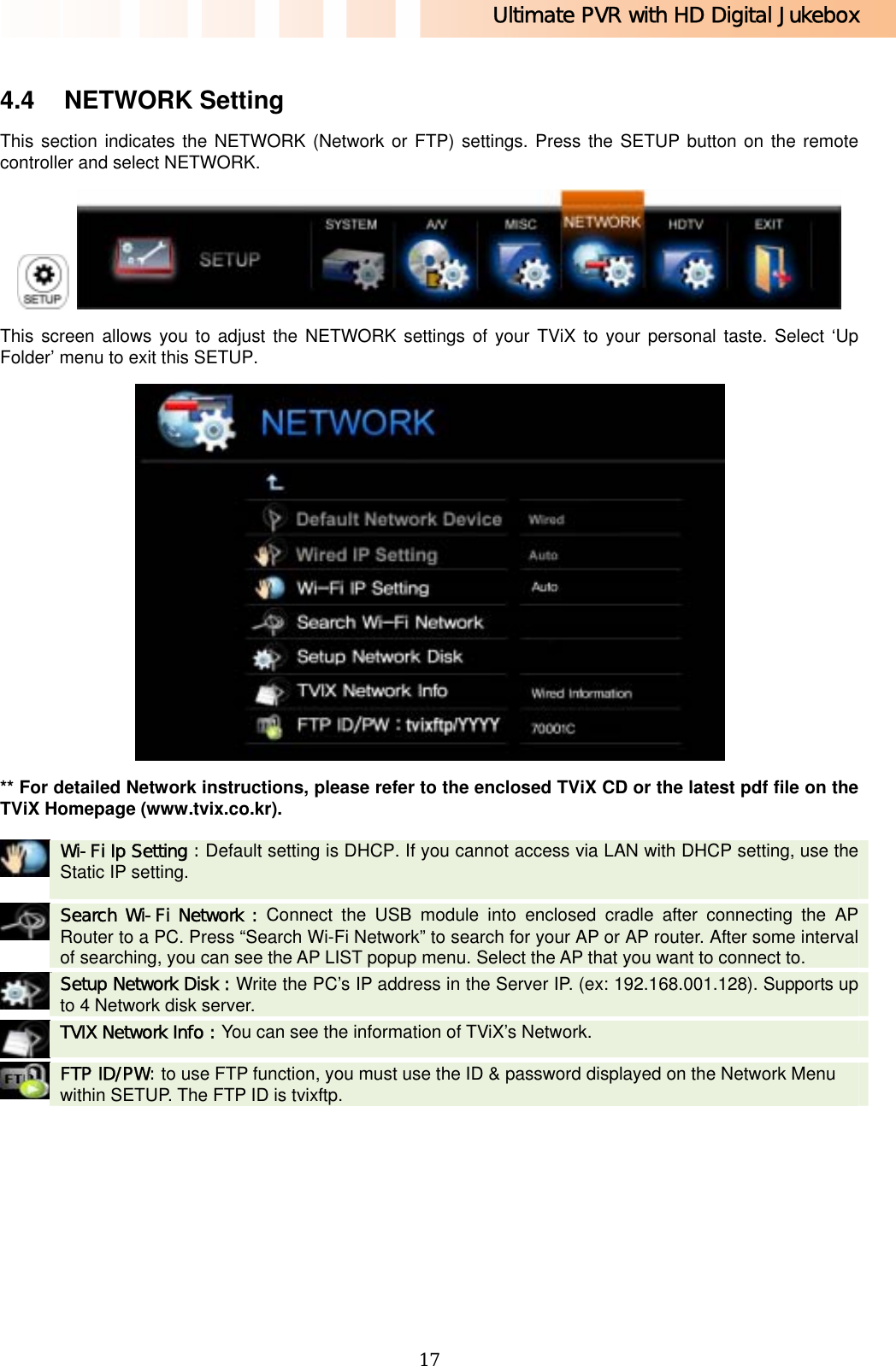 Ultimate PVR with HD Digital Jukebox   17 4.4 NETWORK Setting This section indicates the NETWORK (Network or FTP) settings. Press the SETUP button on the remote controller and select NETWORK.    This screen allows you to adjust the NETWORK settings of your TViX to your personal taste. Select ‘Up Folder’ menu to exit this SETUP.  ** For detailed Network instructions, please refer to the enclosed TViX CD or the latest pdf file on the TViX Homepage (www.tvix.co.kr).    Wi-Fi Ip Setting : Default setting is DHCP. If you cannot access via LAN with DHCP setting, use the Static IP setting.    Search Wi-Fi Network : Connect the USB module into enclosed cradle after connecting the AP Router to a PC. Press “Search Wi-Fi Network” to search for your AP or AP router. After some interval of searching, you can see the AP LIST popup menu. Select the AP that you want to connect to.    Setup Network Disk : Write the PC’s IP address in the Server IP. (ex: 192.168.001.128). Supports up to 4 Network disk server.    TVIX Network Info : You can see the information of TViX’s Network.    FTP ID/PW: to use FTP function, you must use the ID &amp; password displayed on the Network Menu within SETUP. The FTP ID is tvixftp.  