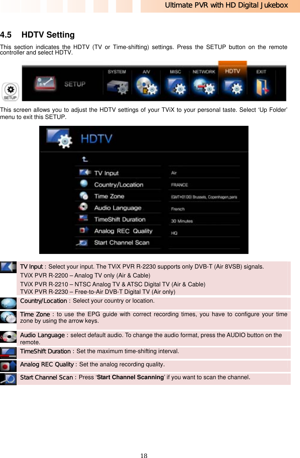 Ultimate PVR with HD Digital Jukebox   18 4.5 HDTV Setting This section indicates the HDTV (TV or Time-shifting) settings. Press the SETUP button on the remote controller and select HDTV.    This screen allows you to adjust the HDTV settings of your TViX to your personal taste. Select ‘Up Folder’ menu to exit this SETUP.   TV Input : Select your input. The TViX PVR R-2230 supports only DVB-T (Air 8VSB) signals. TViX PVR R-2200 – Analog TV only (Air &amp; Cable) TViX PVR R-2210 – NTSC Analog TV &amp; ATSC Digital TV (Air &amp; Cable) TViX PVR R-2230 – Free-to-Air DVB-T Digital TV (Air only)   Country/Location : Select your country or location.    Time Zone : to use the EPG guide with correct recording times, you have to configure your time zone by using the arrow keys.   Audio Language : select default audio. To change the audio format, press the AUDIO button on the remote.    TimeShift Duration : Set the maximum time-shifting interval.    Analog REC Quality : Set the analog recording quality.    Start Channel Scan : Press ‘Start Channel Scanning’ if you want to scan the channel.   