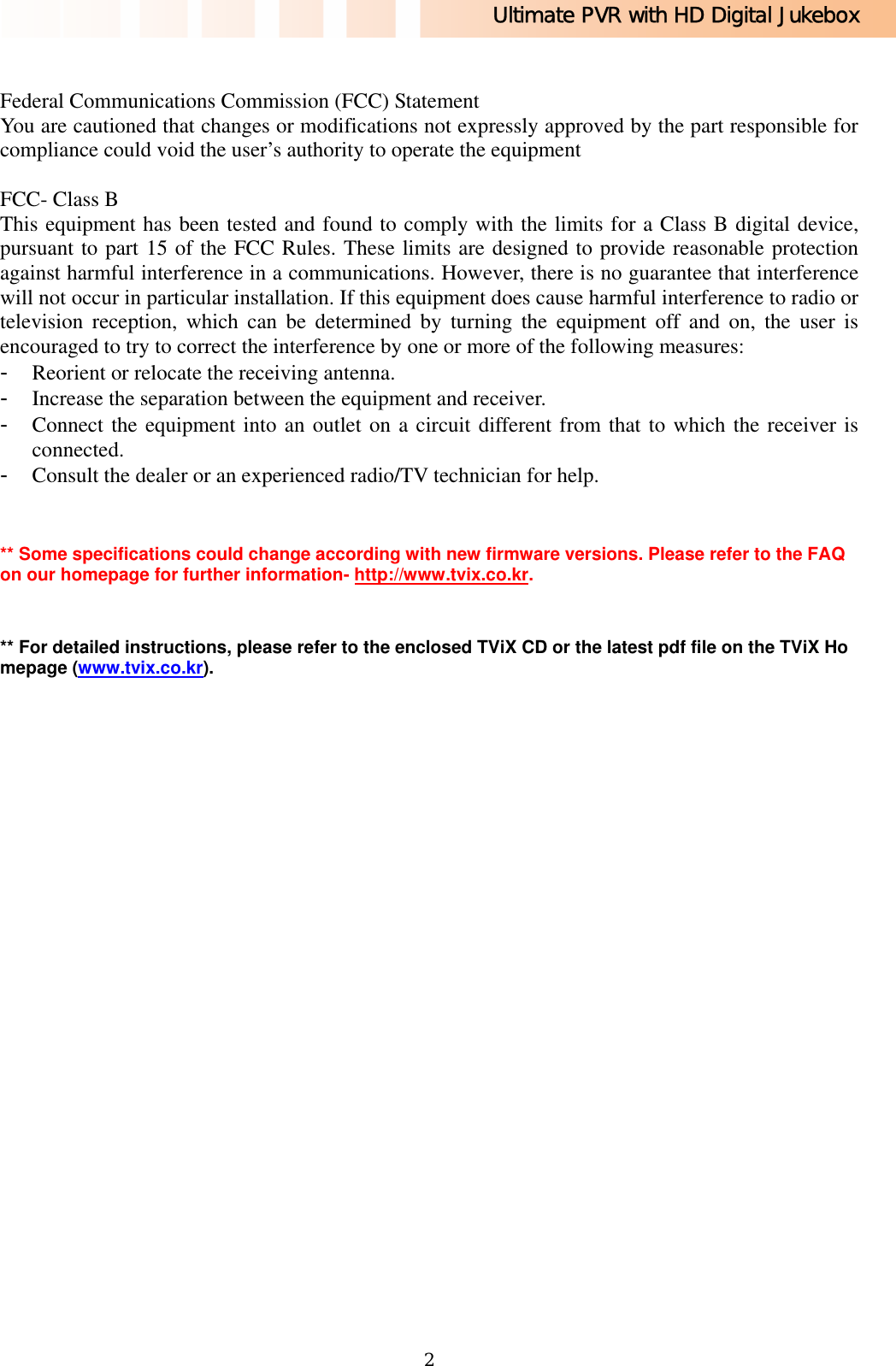 Ultimate PVR with HD Digital Jukebox   2 Federal Communications Commission (FCC) Statement You are cautioned that changes or modifications not expressly approved by the part responsible for compliance could void the user’s authority to operate the equipment  FCC- Class B This equipment has been tested and found to comply with the limits for a Class B digital device, pursuant to part 15 of the FCC Rules. These limits are designed to provide reasonable protection against harmful interference in a communications. However, there is no guarantee that interference will not occur in particular installation. If this equipment does cause harmful interference to radio or television reception, which can be determined by turning the equipment off and on, the user is encouraged to try to correct the interference by one or more of the following measures: - Reorient or relocate the receiving antenna. - Increase the separation between the equipment and receiver. - Connect the equipment into an outlet on a circuit different from that to which the receiver is connected. - Consult the dealer or an experienced radio/TV technician for help.   ** Some specifications could change according with new firmware versions. Please refer to the FAQ on our homepage for further information- http://www.tvix.co.kr.  ** For detailed instructions, please refer to the enclosed TViX CD or the latest pdf file on the TViX Homepage (www.tvix.co.kr).  
