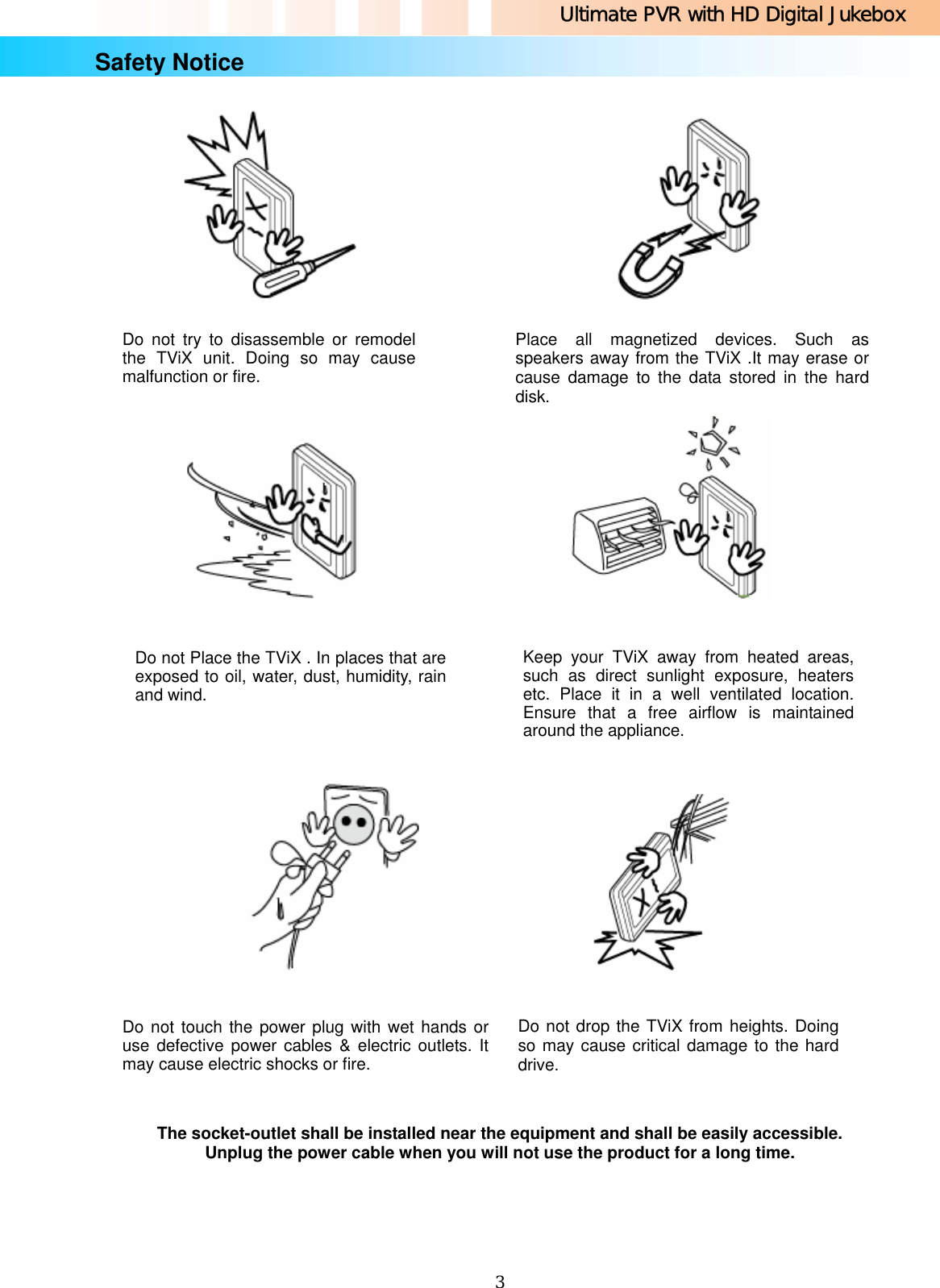 Ultimate PVR with HD Digital Jukebox   3Safety Notice                                                                                                     The socket-outlet shall be installed near the equipment and shall be easily accessible. Unplug the power cable when you will not use the product for a long time.   Do not try to disassemble or remodel the TViX unit. Doing so may cause malfunction or fire. Keep your TViX away from heated areas, such as direct sunlight exposure, heaters etc. Place it in a well ventilated location. Ensure that a free airflow is maintained around the appliance. Place all magnetized devices. Such as speakers away from the TViX .It may erase or cause damage to the data stored in the hard disk. Do not Place the TViX . In places that are exposed to oil, water, dust, humidity, rain and wind. Do not touch the power plug with wet hands or use defective power cables &amp; electric outlets. It may cause electric shocks or fire. Do not drop the TViX from heights. Doing so may cause critical damage to the hard drive. 