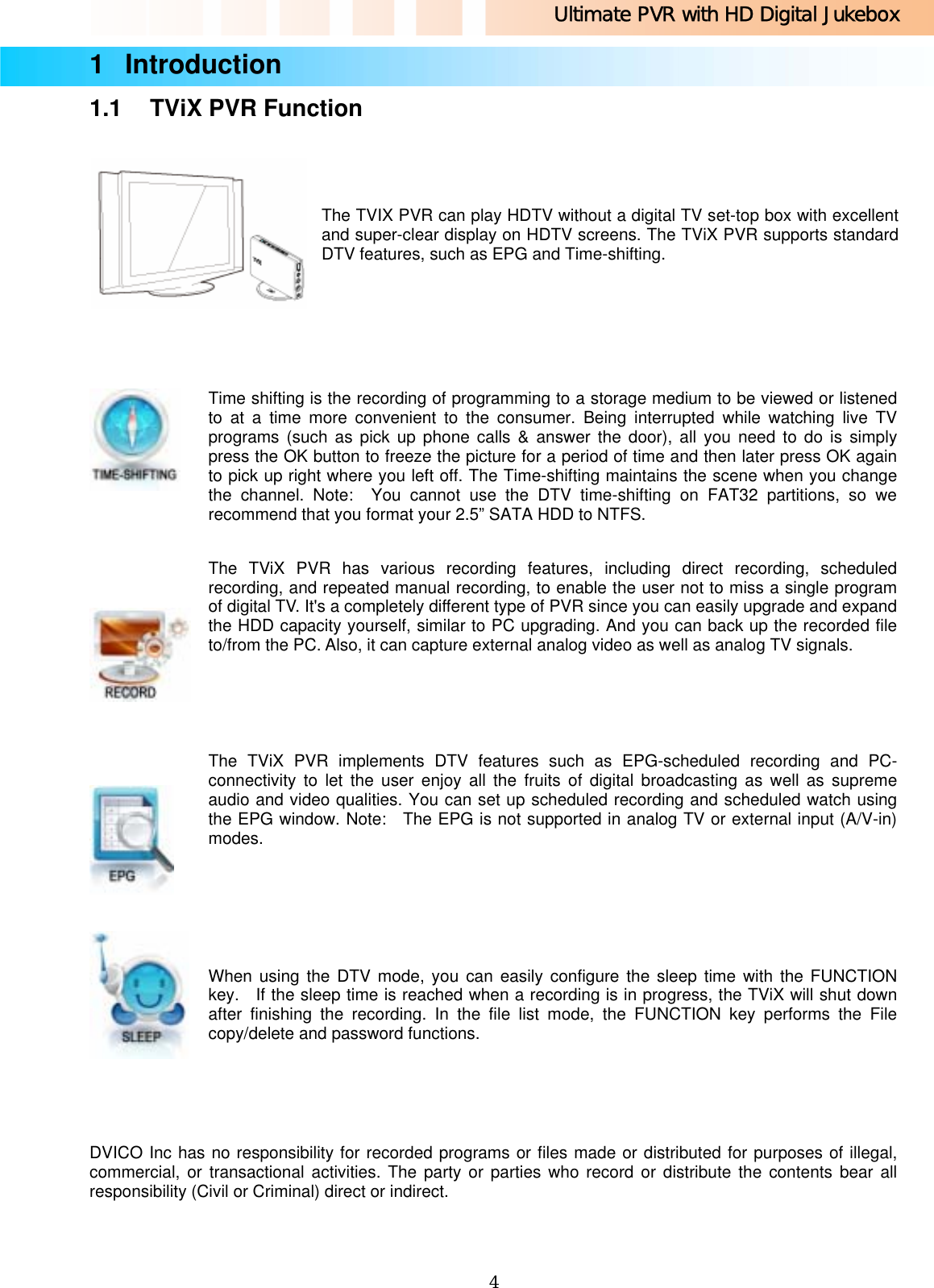 Ultimate PVR with HD Digital Jukebox   41 Introduction  1.1  TViX PVR Function     The TVIX PVR can play HDTV without a digital TV set-top box with excellent and super-clear display on HDTV screens. The TViX PVR supports standard DTV features, such as EPG and Time-shifting.      Time shifting is the recording of programming to a storage medium to be viewed or listened to at a time more convenient to the consumer. Being interrupted while watching live TV programs (such as pick up phone calls &amp; answer the door), all you need to do is simply press the OK button to freeze the picture for a period of time and then later press OK again to pick up right where you left off. The Time-shifting maintains the scene when you change the channel. Note:  You cannot use the DTV time-shifting on FAT32 partitions, so we recommend that you format your 2.5” SATA HDD to NTFS.     The TViX PVR has various recording features, including direct recording, scheduled recording, and repeated manual recording, to enable the user not to miss a single program of digital TV. It&apos;s a completely different type of PVR since you can easily upgrade and expand the HDD capacity yourself, similar to PC upgrading. And you can back up the recorded file to/from the PC. Also, it can capture external analog video as well as analog TV signals.     The TViX PVR implements DTV features such as EPG-scheduled recording and PC-connectivity to let the user enjoy all the fruits of digital broadcasting as well as supreme audio and video qualities. You can set up scheduled recording and scheduled watch using the EPG window. Note:  The EPG is not supported in analog TV or external input (A/V-in) modes.     When using the DTV mode, you can easily configure the sleep time with the FUNCTION key.   If the sleep time is reached when a recording is in progress, the TViX will shut down after finishing the recording. In the file list mode, the FUNCTION key performs the File copy/delete and password functions.   DVICO Inc has no responsibility for recorded programs or files made or distributed for purposes of illegal, commercial, or transactional activities. The party or parties who record or distribute the contents bear all responsibility (Civil or Criminal) direct or indirect. 