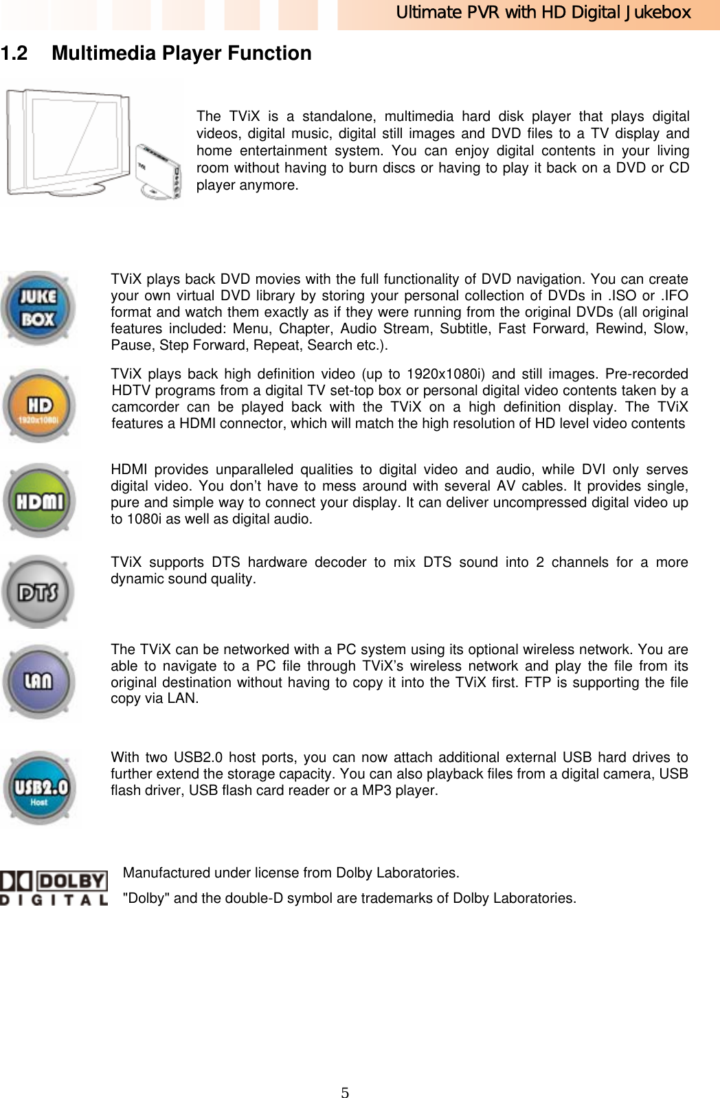 Ultimate PVR with HD Digital Jukebox   51.2  Multimedia Player Function   The TViX is a standalone, multimedia hard disk player that plays digital videos, digital music, digital still images and DVD files to a TV display and home entertainment system. You can enjoy digital contents in your living room without having to burn discs or having to play it back on a DVD or CD player anymore.      TViX plays back DVD movies with the full functionality of DVD navigation. You can create your own virtual DVD library by storing your personal collection of DVDs in .ISO or .IFO format and watch them exactly as if they were running from the original DVDs (all original features included: Menu, Chapter, Audio Stream, Subtitle, Fast Forward, Rewind, Slow, Pause, Step Forward, Repeat, Search etc.).    TViX plays back high definition video (up to 1920x1080i) and still images. Pre-recorded HDTV programs from a digital TV set-top box or personal digital video contents taken by a camcorder can be played back with the TViX on a high definition display. The TViX features a HDMI connector, which will match the high resolution of HD level video contents HDMI provides unparalleled qualities to digital video and audio, while DVI only serves digital video. You don’t have to mess around with several AV cables. It provides single, pure and simple way to connect your display. It can deliver uncompressed digital video up to 1080i as well as digital audio.  TViX supports DTS hardware decoder to mix DTS sound into 2 channels for a more dynamic sound quality.  The TViX can be networked with a PC system using its optional wireless network. You are able to navigate to a PC file through TViX’s wireless network and play the file from its original destination without having to copy it into the TViX first. FTP is supporting the file copy via LAN.   With two USB2.0 host ports, you can now attach additional external USB hard drives to further extend the storage capacity. You can also playback files from a digital camera, USB flash driver, USB flash card reader or a MP3 player.    Manufactured under license from Dolby Laboratories. &quot;Dolby&quot; and the double-D symbol are trademarks of Dolby Laboratories. 