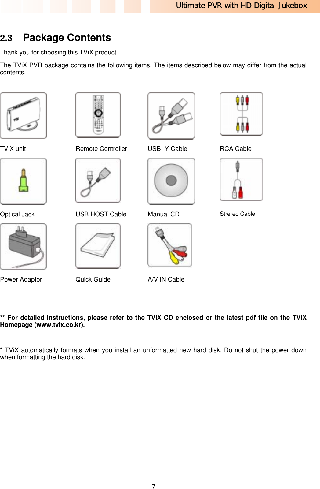 Ultimate PVR with HD Digital Jukebox   7 2.3  Package Contents Thank you for choosing this TViX product. The TViX PVR package contains the following items. The items described below may differ from the actual contents.   ** For detailed instructions, please refer to the TViX CD enclosed or the latest pdf file on the TViX Homepage (www.tvix.co.kr).  * TViX automatically formats when you install an unformatted new hard disk. Do not shut the power down when formatting the hard disk.       TViX unit  Remote Controller  USB -Y Cable  RCA Cable     Optical Jack  USB HOST Cable  Manual CD  Strereo Cable     Power Adaptor  Quick Guide  A/V IN Cable   