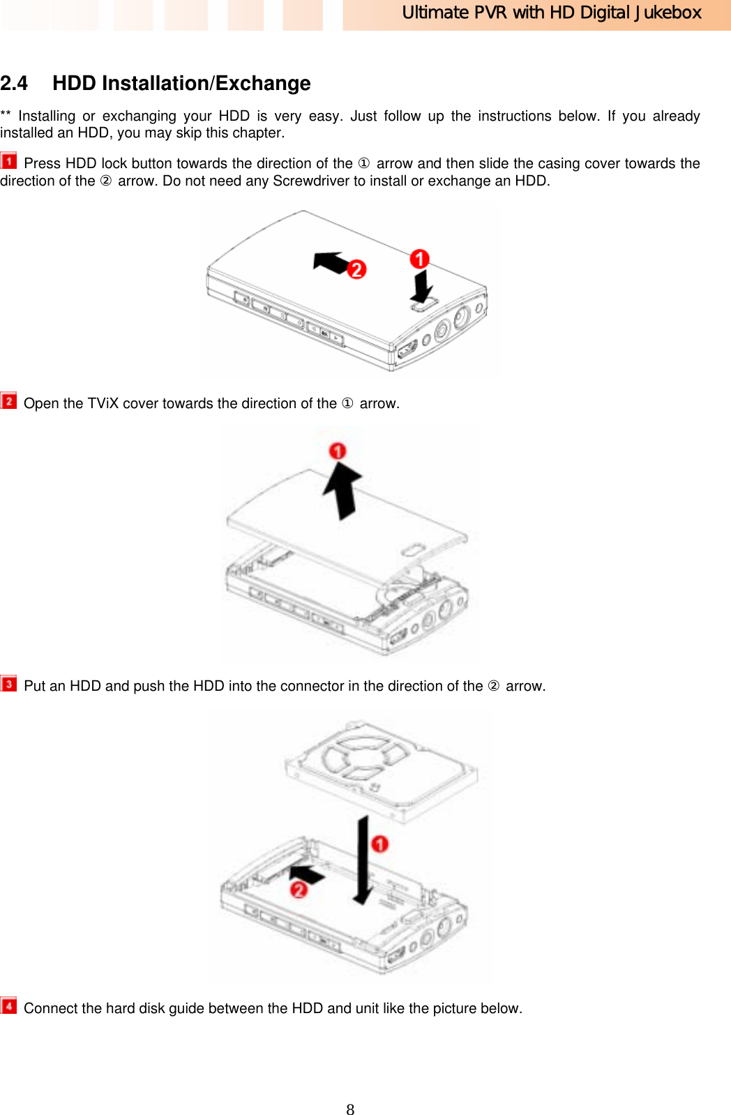 Ultimate PVR with HD Digital Jukebox   8 2.4 HDD Installation/Exchange  ** Installing or exchanging your HDD is very easy. Just follow up the instructions below. If you already installed an HDD, you may skip this chapter.   Press HDD lock button towards the direction of the ① arrow and then slide the casing cover towards the direction of the ② arrow. Do not need any Screwdriver to install or exchange an HDD.    Open the TViX cover towards the direction of the ① arrow.    Put an HDD and push the HDD into the connector in the direction of the ② arrow.    Connect the hard disk guide between the HDD and unit like the picture below. 