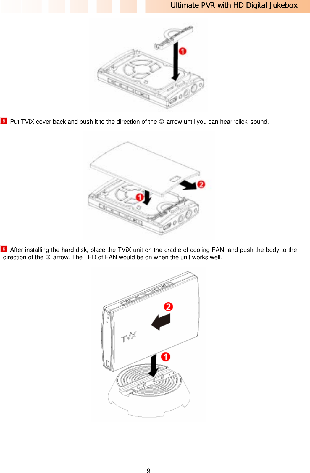 Ultimate PVR with HD Digital Jukebox   9   Put TViX cover back and push it to the direction of the ② arrow until you can hear ‘click’ sound.    After installing the hard disk, place the TViX unit on the cradle of cooling FAN, and push the body to the direction of the ② arrow. The LED of FAN would be on when the unit works well.  