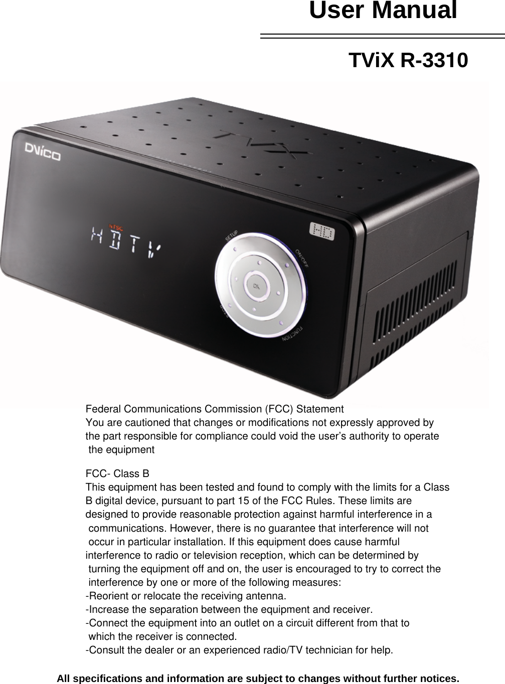 User Manual  TViX R-3310                   All specifications and information are subject to changes without further notices.   Federal Communications Commission (FCC) StatementYou are cautioned that changes or modifications not expressly approved by the part responsible for compliance could void the user’s authority to operate the equipmentFCC- Class BThis equipment has been tested and found to comply with the limits for a Class B digital device, pursuant to part 15 of the FCC Rules. These limits are designed to provide reasonable protection against harmful interference in a communications. However, there is no guarantee that interference will not occur in particular installation. If this equipment does cause harmful interference to radio or television reception, which can be determined by turning the equipment off and on, the user is encouraged to try to correct the interference by one or more of the following measures:-Reorient or relocate the receiving antenna.-Increase the separation between the equipment and receiver.-Connect the equipment into an outlet on a circuit different from that to  which the receiver is connected.-Consult the dealer or an experienced radio/TV technician for help.