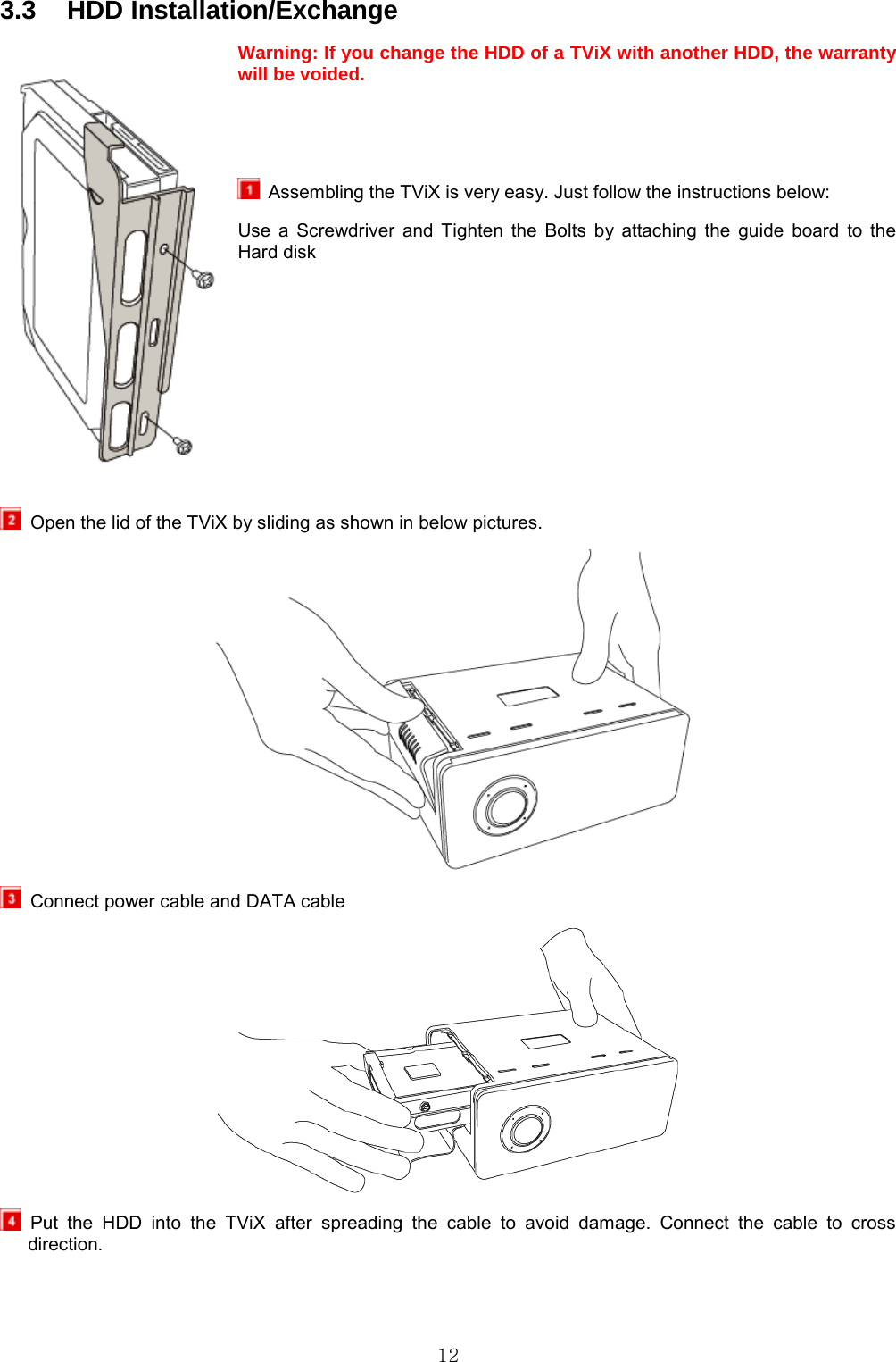  12 3.3 HDD Installation/Exchange Warning: If you change the HDD of a TViX with another HDD, the warranty will be voided.       Assembling the TViX is very easy. Just follow the instructions below: Use a Screwdriver and Tighten the Bolts by attaching the guide board to the Hard disk         Open the lid of the TViX by sliding as shown in below pictures.    Connect power cable and DATA cable   Put the HDD into the TViX after spreading the cable to avoid damage. Connect the cable to cross direction. 