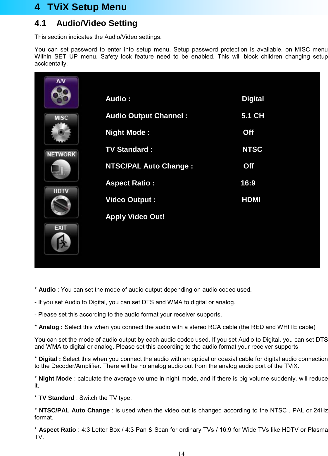  144  TViX Setup Menu 4.1 Audio/Video Setting This section indicates the Audio/Video settings. You can set password to enter into setup menu. Setup password protection is available. on MISC menu Within SET UP menu. Safety lock feature need to be enabled. This will block children changing setup accidentally.   * Audio : You can set the mode of audio output depending on audio codec used. - If you set Audio to Digital, you can set DTS and WMA to digital or analog. - Please set this according to the audio format your receiver supports. * Analog : Select this when you connect the audio with a stereo RCA cable (the RED and WHITE cable) You can set the mode of audio output by each audio codec used. If you set Audio to Digital, you can set DTS and WMA to digital or analog. Please set this according to the audio format your receiver supports. * Digital : Select this when you connect the audio with an optical or coaxial cable for digital audio connection to the Decoder/Amplifier. There will be no analog audio out from the analog audio port of the TViX. * Night Mode : calculate the average volume in night mode, and if there is big volume suddenly, will reduce it. * TV Standard : Switch the TV type. * NTSC/PAL Auto Change : is used when the video out is changed according to the NTSC , PAL or 24Hz format. * Aspect Ratio : 4:3 Letter Box / 4:3 Pan &amp; Scan for ordinary TVs / 16:9 for Wide TVs like HDTV or Plasma TV. Audio :                               Digital Audio Output Channel :               5.1 CH Night Mode :                          Off TV Standard :                         NTSC NTSC/PAL Auto Change :              Off Aspect Ratio :                        16:9 Video Output :                        HDMI Apply Video Out! 