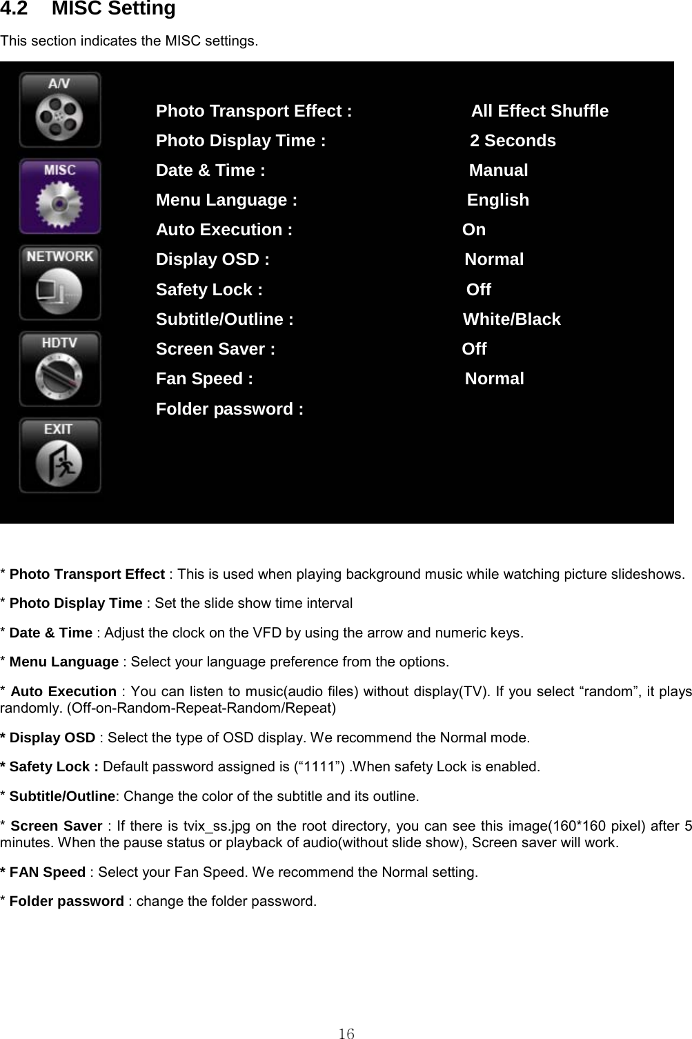  16 4.2 MISC Setting This section indicates the MISC settings.   * Photo Transport Effect : This is used when playing background music while watching picture slideshows.   * Photo Display Time : Set the slide show time interval   * Date &amp; Time : Adjust the clock on the VFD by using the arrow and numeric keys. * Menu Language : Select your language preference from the options. * Auto Execution : You can listen to music(audio files) without display(TV). If you select “random”, it plays randomly. (Off-on-Random-Repeat-Random/Repeat) * Display OSD : Select the type of OSD display. We recommend the Normal mode. * Safety Lock : Default password assigned is (“1111”) .When safety Lock is enabled. * Subtitle/Outline: Change the color of the subtitle and its outline. * Screen Saver : If there is tvix_ss.jpg on the root directory, you can see this image(160*160 pixel) after 5 minutes. When the pause status or playback of audio(without slide show), Screen saver will work. * FAN Speed : Select your Fan Speed. We recommend the Normal setting. * Folder password : change the folder password. Photo Transport Effect :              All Effect Shuffle Photo Display Time :                 2 Seconds Date &amp; Time :                        Manual Menu Language :                    English Auto Execution :                    On Display OSD :                       Normal Safety Lock :                        Off Subtitle/Outline :                    White/Black Screen Saver :                      Off Fan Speed :                         Normal Folder password : 