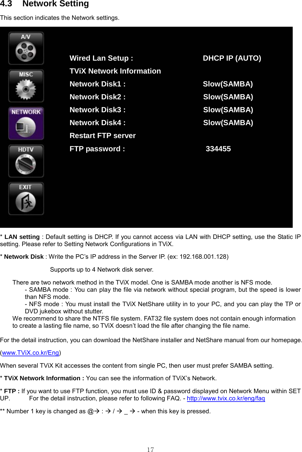  17 4.3 Network Setting This section indicates the Network settings.  * LAN setting : Default setting is DHCP. If you cannot access via LAN with DHCP setting, use the Static IP setting. Please refer to Setting Network Configurations in TViX. * Network Disk : Write the PC’s IP address in the Server IP. (ex: 192.168.001.128)                   Supports up to 4 Network disk server. There are two network method in the TViX model. One is SAMBA mode another is NFS mode. - SAMBA mode : You can play the file via network without special program, but the speed is lower than NFS mode. - NFS mode : You must install the TViX NetShare utility in to your PC, and you can play the TP or DVD jukebox without stutter. We recommend to share the NTFS file system. FAT32 file system does not contain enough information   to create a lasting file name, so TViX doesn’t load the file after changing the file name.    For the detail instruction, you can download the NetShare installer and NetShare manual from our homepage. (www.TViX.co.kr/Eng) When several TViX Kit accesses the content from single PC, then user must prefer SAMBA setting. * TViX Network Information : You can see the information of TViX’s Network. * FTP : If you want to use FTP function, you must use ID &amp; password displayed on Network Menu within SET UP.            For the detail instruction, please refer to following FAQ. - http://www.tvix.co.kr/eng/faq ** Number 1 key is changed as @Æ : Æ / Æ _ Æ - when this key is pressed.  Wired Lan Setup :                   DHCP IP (AUTO) TViX Network Information                  Network Disk1 :                     Slow(SAMBA) Network Disk2 :                  Slow(SAMBA) Network Disk3 :                  Slow(SAMBA) Network Disk4 :                  Slow(SAMBA) Restart FTP server FTP password :                      334455 