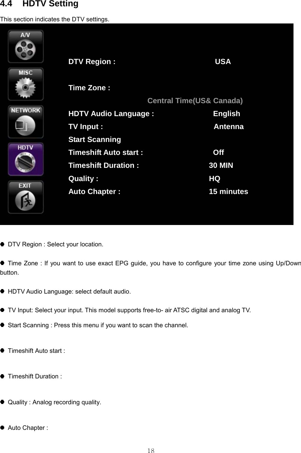  18 4.4 HDTV Setting This section indicates the DTV settings.      DTV Region : Select your location.    Time Zone : If you want to use exact EPG guide, you have to configure your time zone using Up/Down button.       HDTV Audio Language: select default audio.    TV Input: Select your input. This model supports free-to- air ATSC digital and analog TV.    Start Scanning : Press this menu if you want to scan the channel.    Timeshift Auto start :    Timeshift Duration :    Quality : Analog recording quality.    Auto Chapter :  DTV Region :                           USA  Time Zone : Central Time(US&amp; Canada) HDTV Audio Language :                English TV Input :                              Antenna Start Scanning Timeshift Auto start :                   Off Timeshift Duration :                   30 MIN Quality :                              HQ Auto Chapter :                        15 minutes 