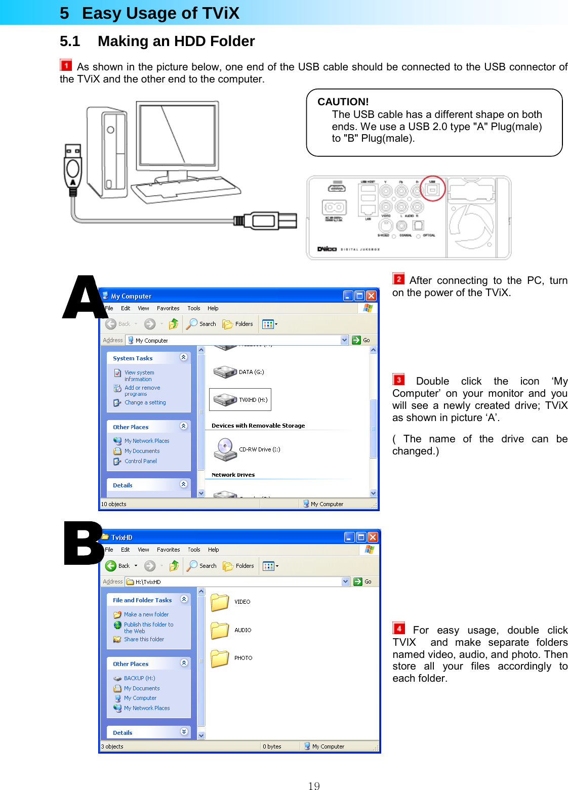  195  Easy Usage of TViX 5.1  Making an HDD Folder   As shown in the picture below, one end of the USB cable should be connected to the USB connector of the TViX and the other end to the computer.     After connecting to the PC, turn on the power of the TViX.     Double click the icon ‘My Computer’ on your monitor and you will see a newly created drive; TViX  as shown in picture ‘A’.   ( The name of the drive can be changed.)         For easy usage, double click TVIX  and make separate folders named video, audio, and photo. Then store all your files accordingly to each folder.    CAUTION!The USB cable has a different shape on both ends. We use a USB 2.0 type &quot;A&quot; Plug(male) to &quot;B&quot; Plug(male). 