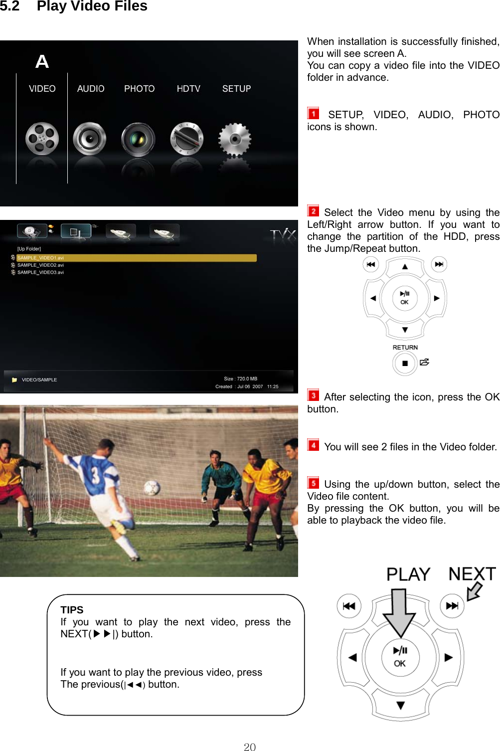  20 5.2  Play Video Files  When installation is successfully finished, you will see screen A. You can copy a video file into the VIDEO folder in advance.    SETUP, VIDEO, AUDIO, PHOTO icons is shown.        Select the Video menu by using the Left/Right arrow button. If you want to change the partition of the HDD, press the Jump/Repeat button.                After selecting the icon, press the OK button.      You will see 2 files in the Video folder.      Using the up/down button, select the Video file content. By pressing the OK button, you will be able to playback the video file.     TIPS If you want to play the next video, press the NEXT( |) button.▶▶   If you want to play the previous video, press The previous(|◄◄) button.  