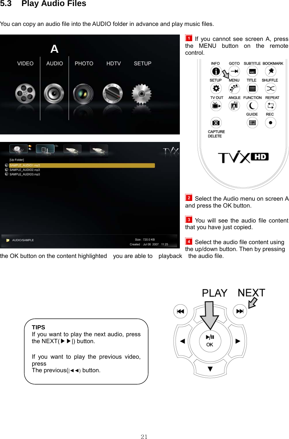  21 5.3  Play Audio Files      You can copy an audio file into the AUDIO folder in advance and play music files.   If you cannot see screen A, press the MENU button on the remote control.                       Select the Audio menu on screen A and press the OK button.   You will see the audio file content that you have just copied.    Select the audio file content using the up/down button. Then by pressing the OK button on the content highlighted    you are able to    playback    the audio file.          TIPS If you want to play the next audio, press the NEXT( |) button.▶▶  If you want to play the previous video, press The previous(|◄◄) button. 