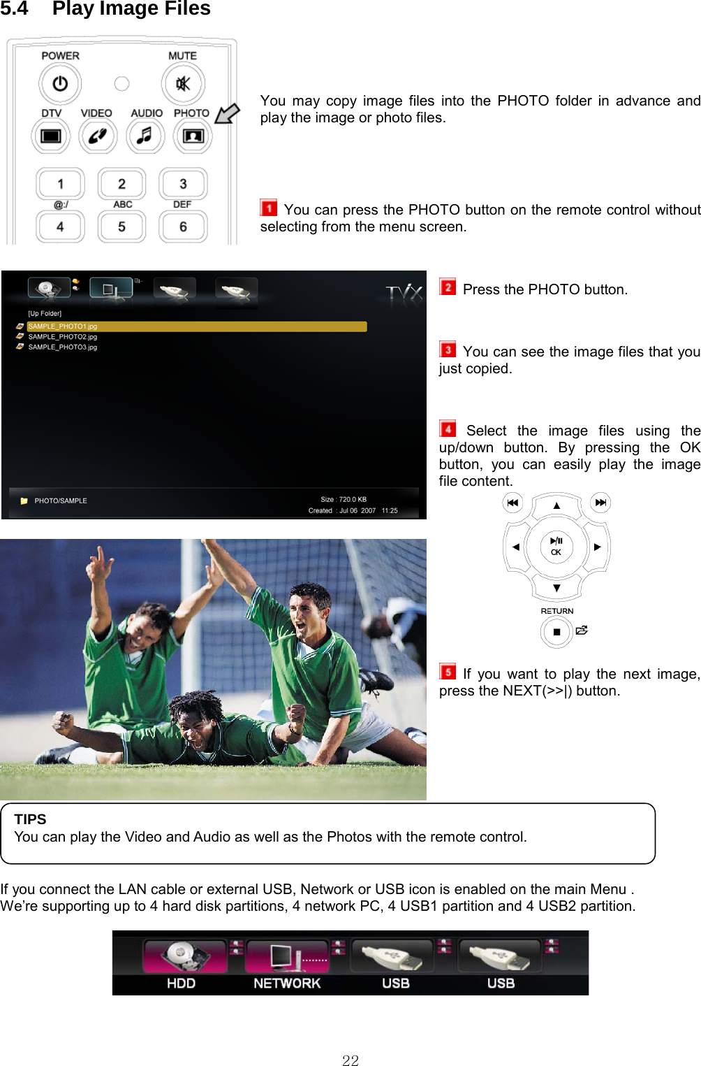  22 5.4  Play Image Files   You may copy image files into the PHOTO folder in advance and play the image or photo files.     You can press the PHOTO button on the remote control without selecting from the menu screen.    Press the PHOTO button.    You can see the image files that you just copied.   Select the image files using the up/down button. By pressing the OK button, you can easily play the image file content.   If you want to play the next image, press the NEXT(&gt;&gt;|) button.      If you connect the LAN cable or external USB, Network or USB icon is enabled on the main Menu . We’re supporting up to 4 hard disk partitions, 4 network PC, 4 USB1 partition and 4 USB2 partition.   TIPS You can play the Video and Audio as well as the Photos with the remote control. 