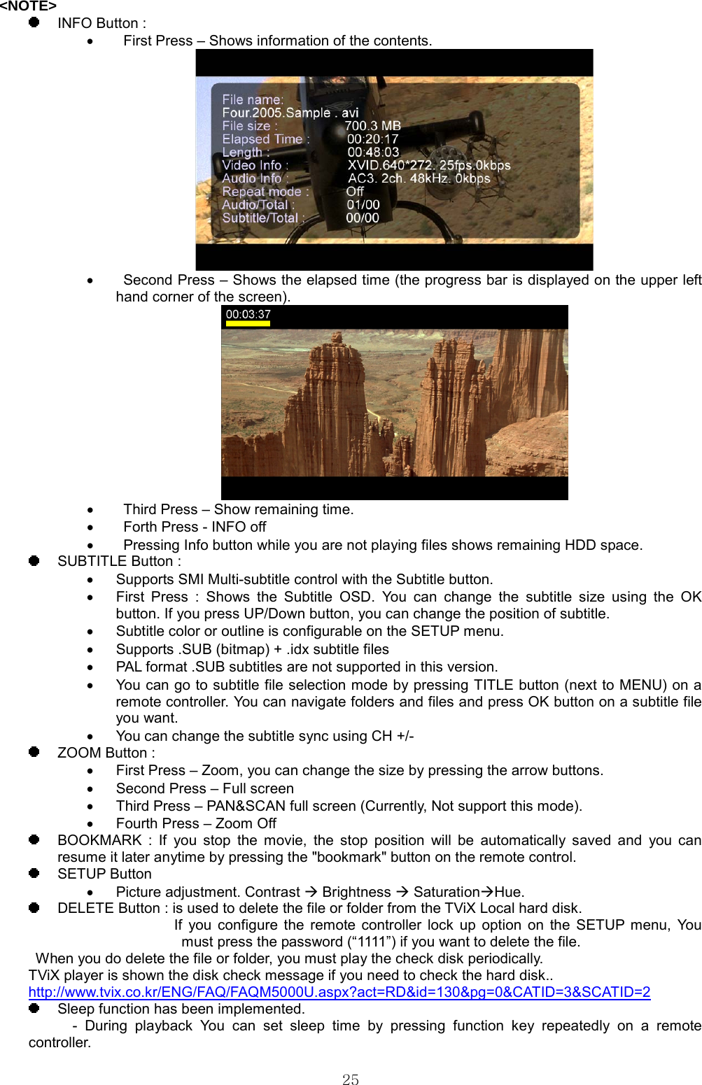  25&lt;NOTE&gt;   INFO Button : •    First Press – Shows information of the contents.  •    Second Press – Shows the elapsed time (the progress bar is displayed on the upper left hand corner of the screen).  •    Third Press – Show remaining time. •    Forth Press - INFO off •    Pressing Info button while you are not playing files shows remaining HDD space.   SUBTITLE Button : •  Supports SMI Multi-subtitle control with the Subtitle button.   •  First Press : Shows the Subtitle OSD. You can change the subtitle size using the OK button. If you press UP/Down button, you can change the position of subtitle. •  Subtitle color or outline is configurable on the SETUP menu. •  Supports .SUB (bitmap) + .idx subtitle files •  PAL format .SUB subtitles are not supported in this version.   •  You can go to subtitle file selection mode by pressing TITLE button (next to MENU) on a remote controller. You can navigate folders and files and press OK button on a subtitle file you want. •  You can change the subtitle sync using CH +/-   ZOOM Button : •  First Press – Zoom, you can change the size by pressing the arrow buttons. •  Second Press – Full screen •  Third Press – PAN&amp;SCAN full screen (Currently, Not support this mode). •  Fourth Press – Zoom Off   BOOKMARK : If you stop the movie, the stop position will be automatically saved and you can resume it later anytime by pressing the &quot;bookmark&quot; button on the remote control.  SETUP Button •  Picture adjustment. Contrast Æ Brightness Æ SaturationÆHue.    DELETE Button : is used to delete the file or folder from the TViX Local hard disk. If you configure the remote controller lock up option on the SETUP menu, You must press the password (“1111”) if you want to delete the file. When you do delete the file or folder, you must play the check disk periodically. TViX player is shown the disk check message if you need to check the hard disk.. http://www.tvix.co.kr/ENG/FAQ/FAQM5000U.aspx?act=RD&amp;id=130&amp;pg=0&amp;CATID=3&amp;SCATID=2   Sleep function has been implemented.       - During playback You can set sleep time by pressing function key repeatedly on a remote controller. 