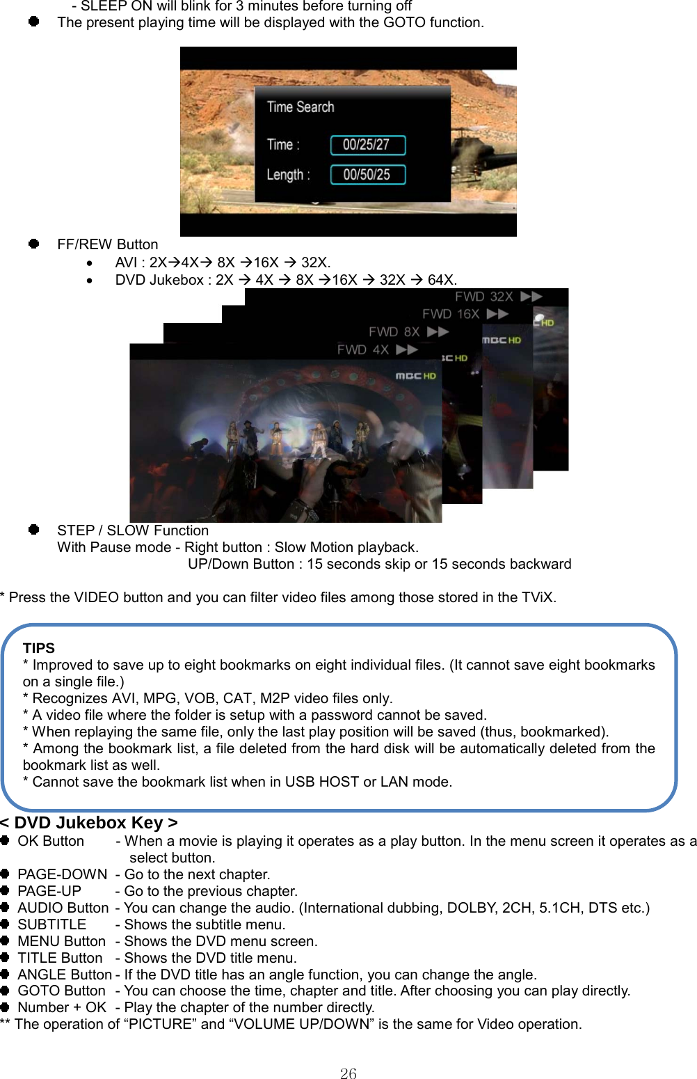  26  - SLEEP ON will blink for 3 minutes before turning off   The present playing time will be displayed with the GOTO function.    FF/REW Button •  AVI : 2XÆ4XÆ 8X Æ16X Æ 32X. •  DVD Jukebox : 2X Æ 4X Æ 8X Æ16X Æ 32X Æ 64X.    STEP / SLOW Function With Pause mode - Right button : Slow Motion playback.                   UP/Down Button : 15 seconds skip or 15 seconds backward                   * Press the VIDEO button and you can filter video files among those stored in the TViX.   &lt; DVD Jukebox Key &gt;   OK Button        - When a movie is playing it operates as a play button. In the menu screen it operates as a select button.   PAGE-DOWN  - Go to the next chapter.   PAGE-UP  - Go to the previous chapter.   AUDIO Button  - You can change the audio. (International dubbing, DOLBY, 2CH, 5.1CH, DTS etc.)   SUBTITLE  - Shows the subtitle menu.   MENU Button  - Shows the DVD menu screen.   TITLE Button  - Shows the DVD title menu.   ANGLE Button - If the DVD title has an angle function, you can change the angle.   GOTO Button  - You can choose the time, chapter and title. After choosing you can play directly.   Number + OK  - Play the chapter of the number directly. ** The operation of “PICTURE” and “VOLUME UP/DOWN” is the same for Video operation. TIPS * Improved to save up to eight bookmarks on eight individual files. (It cannot save eight bookmarks on a single file.) * Recognizes AVI, MPG, VOB, CAT, M2P video files only. * A video file where the folder is setup with a password cannot be saved. * When replaying the same file, only the last play position will be saved (thus, bookmarked). * Among the bookmark list, a file deleted from the hard disk will be automatically deleted from the bookmark list as well. * Cannot save the bookmark list when in USB HOST or LAN mode. 
