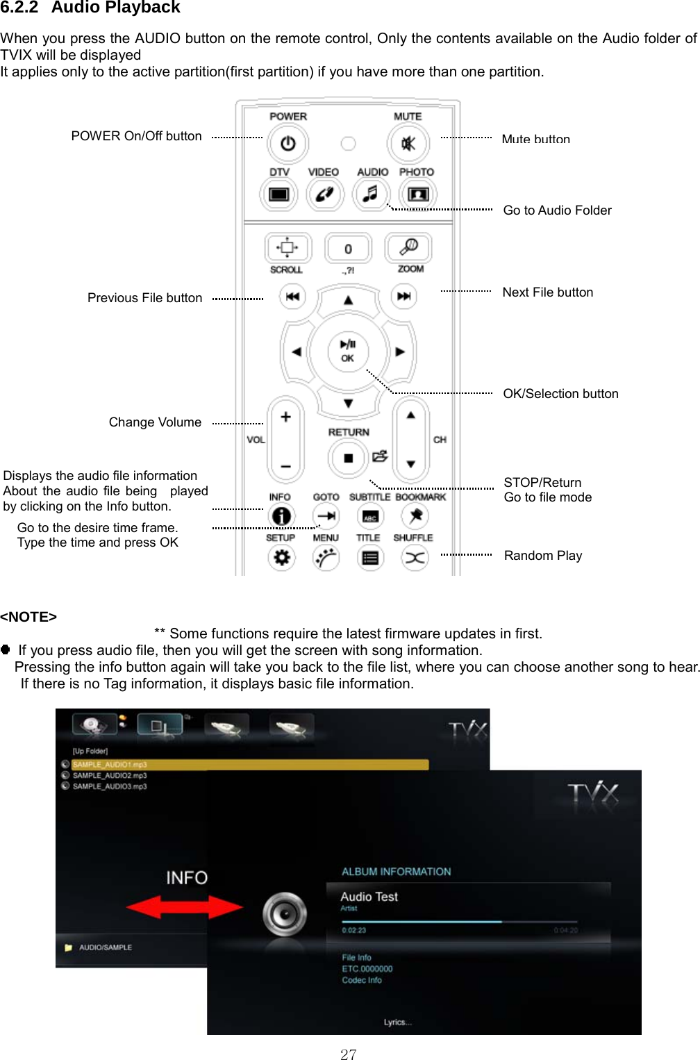  27 6.2.2 Audio Playback When you press the AUDIO button on the remote control, Only the contents available on the Audio folder of TVIX will be displayed It applies only to the active partition(first partition) if you have more than one partition.     &lt;NOTE&gt; ** Some functions require the latest firmware updates in first.   If you press audio file, then you will get the screen with song information. Pressing the info button again will take you back to the file list, where you can choose another song to hear. If there is no Tag information, it displays basic file information.   Random Play   Change Volume Mute buttonDisplays the audio file information About the audio file being  played by clicking on the Info button. Go to the desire time frame. Type the time and press OK STOP/Return Go to file mode Go to Audio Folder Next File button Previous File button OK/Selection button POWER On/Off button 