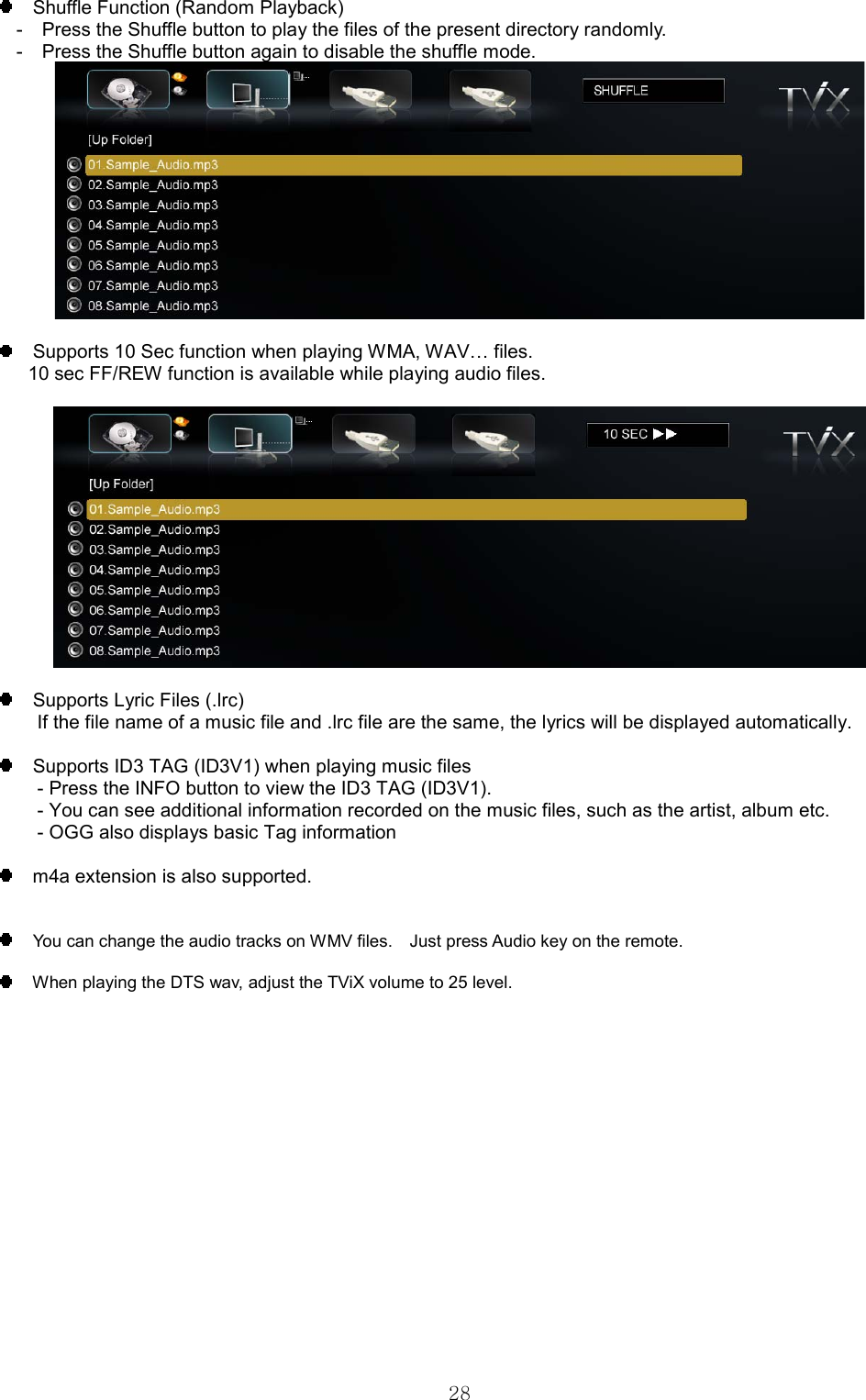  28     Shuffle Function (Random Playback) -    Press the Shuffle button to play the files of the present directory randomly. -    Press the Shuffle button again to disable the shuffle mode.       Supports 10 Sec function when playing WMA, WAV… files.       10 sec FF/REW function is available while playing audio files.        Supports Lyric Files (.lrc) If the file name of a music file and .lrc file are the same, the lyrics will be displayed automatically.        Supports ID3 TAG (ID3V1) when playing music files - Press the INFO button to view the ID3 TAG (ID3V1). - You can see additional information recorded on the music files, such as the artist, album etc.   - OGG also displays basic Tag information      m4a extension is also supported.     You can change the audio tracks on WMV files.    Just press Audio key on the remote.    When playing the DTS wav, adjust the TViX volume to 25 level. 