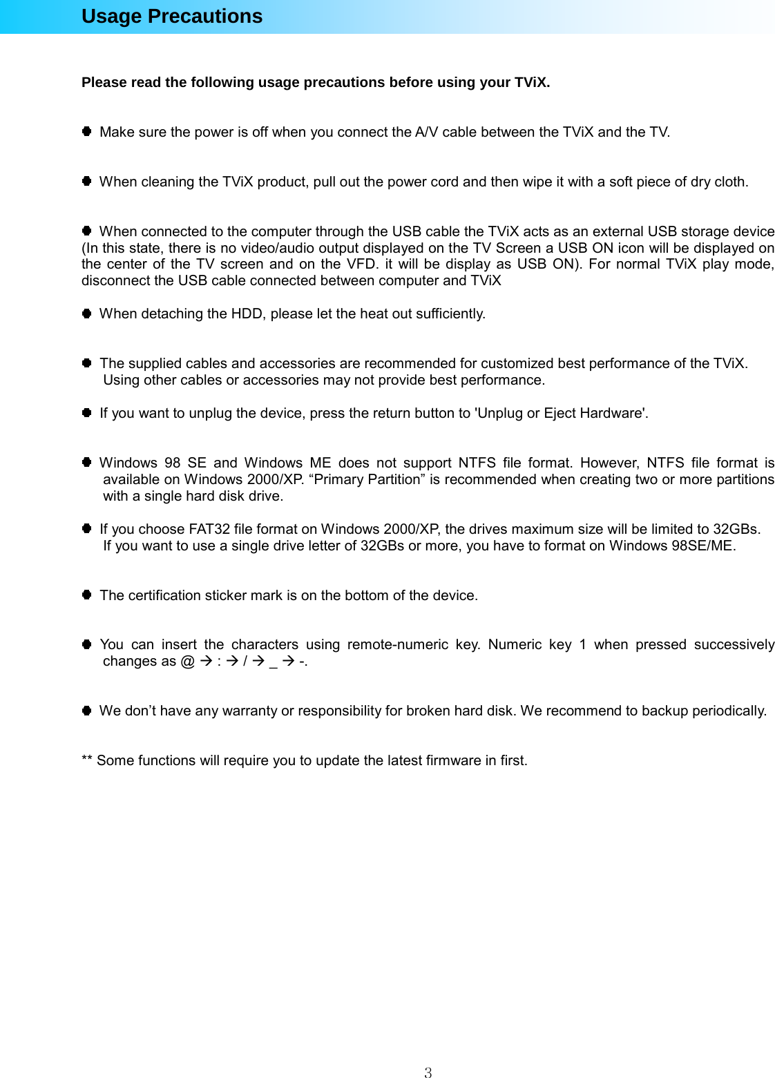  3Usage Precautions   Please read the following usage precautions before using your TViX.     Make sure the power is off when you connect the A/V cable between the TViX and the TV.     When cleaning the TViX product, pull out the power cord and then wipe it with a soft piece of dry cloth.     When connected to the computer through the USB cable the TViX acts as an external USB storage device (In this state, there is no video/audio output displayed on the TV Screen a USB ON icon will be displayed on the center of the TV screen and on the VFD. it will be display as USB ON). For normal TViX play mode, disconnect the USB cable connected between computer and TViX      When detaching the HDD, please let the heat out sufficiently.     The supplied cables and accessories are recommended for customized best performance of the TViX.   Using other cables or accessories may not provide best performance.    If you want to unplug the device, press the return button to &apos;Unplug or Eject Hardware&apos;.    Windows 98 SE and Windows ME does not support NTFS file format. However, NTFS file format is available on Windows 2000/XP. “Primary Partition” is recommended when creating two or more partitions with a single hard disk drive.    If you choose FAT32 file format on Windows 2000/XP, the drives maximum size will be limited to 32GBs.   If you want to use a single drive letter of 32GBs or more, you have to format on Windows 98SE/ME.     The certification sticker mark is on the bottom of the device.      You can insert the characters using remote-numeric key. Numeric key 1 when pressed successively changes as @ Æ : Æ / Æ _ Æ -.     We don’t have any warranty or responsibility for broken hard disk. We recommend to backup periodically.   ** Some functions will require you to update the latest firmware in first.   