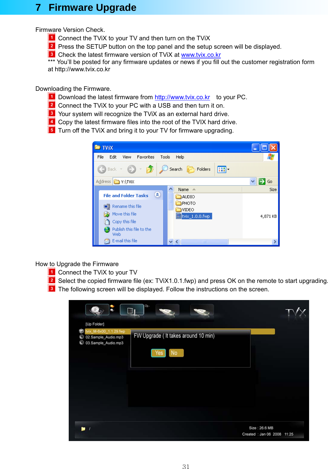  317 Firmware Upgrade  Firmware Version Check.   Connect the TViX to your TV and then turn on the TViX   Press the SETUP button on the top panel and the setup screen will be displayed.   Check the latest firmware version of TViX at www.tvix.co.kr  *** You’ll be posted for any firmware updates or news if you fill out the customer registration form at http://www.tvix.co.kr   Downloading the Firmware.   Download the latest firmware from http://www.tvix.co.kr  to your PC.    Connect the TViX to your PC with a USB and then turn it on.   Your system will recognize the TViX as an external hard drive.   Copy the latest firmware files into the root of the TVIX hard drive.    Turn off the TViX and bring it to your TV for firmware upgrading.     How to Upgrade the Firmware   Connect the TViX to your TV   Select the copied firmware file (ex: TViX1.0.1.fwp) and press OK on the remote to start upgrading.   The following screen will be displayed. Follow the instructions on the screen.     