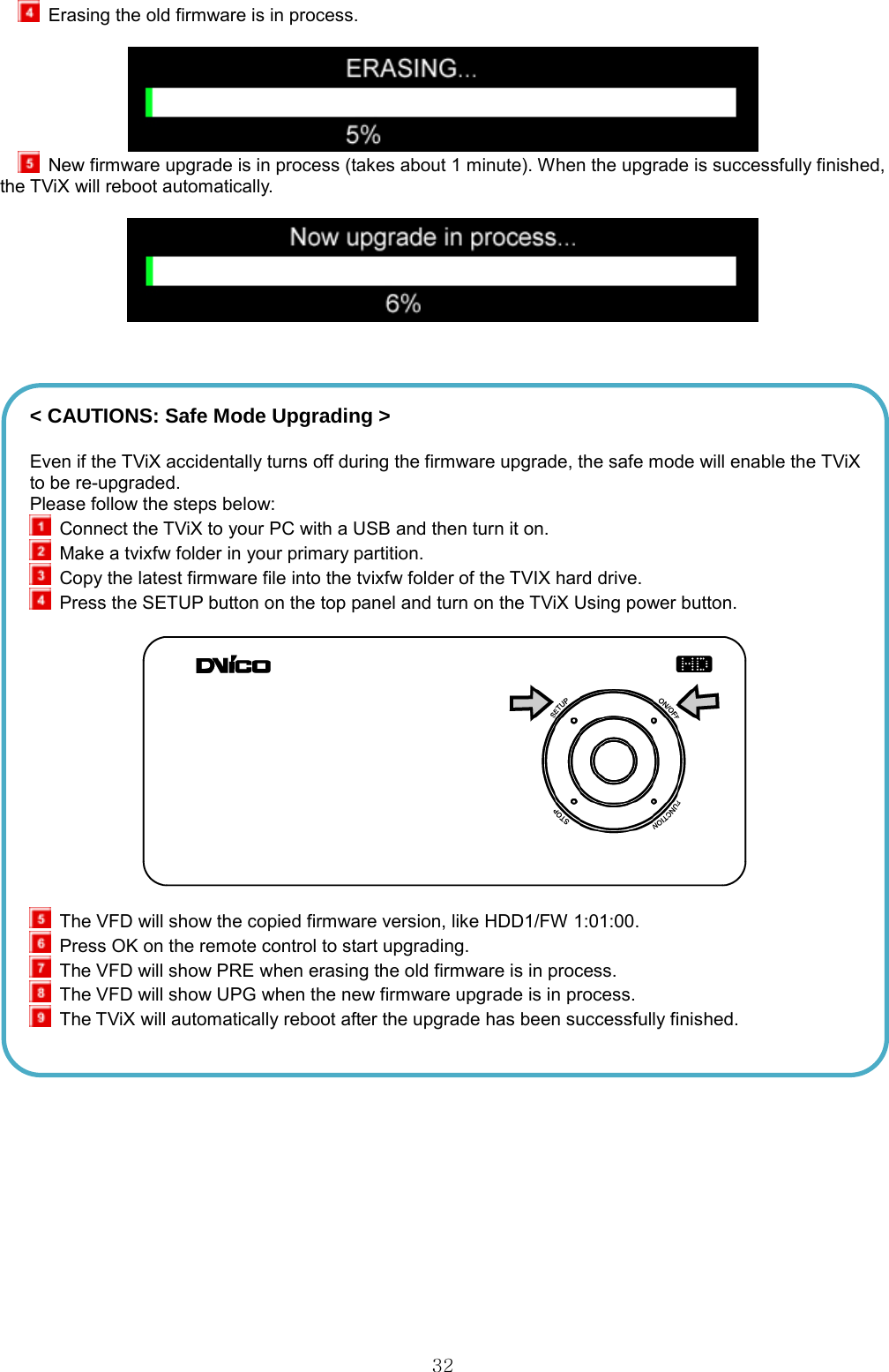  32  Erasing the old firmware is in process.     New firmware upgrade is in process (takes about 1 minute). When the upgrade is successfully finished, the TViX will reboot automatically.         &lt; CAUTIONS: Safe Mode Upgrading &gt; Even if the TViX accidentally turns off during the firmware upgrade, the safe mode will enable the TViX to be re-upgraded. Please follow the steps below:  Connect the TViX to your PC with a USB and then turn it on.  Make a tvixfw folder in your primary partition.  Copy the latest firmware file into the tvixfw folder of the TVIX hard drive.   Press the SETUP button on the top panel and turn on the TViX Using power button.     The VFD will show the copied firmware version, like HDD1/FW 1:01:00.  Press OK on the remote control to start upgrading.  The VFD will show PRE when erasing the old firmware is in process.  The VFD will show UPG when the new firmware upgrade is in process.  The TViX will automatically reboot after the upgrade has been successfully finished.    