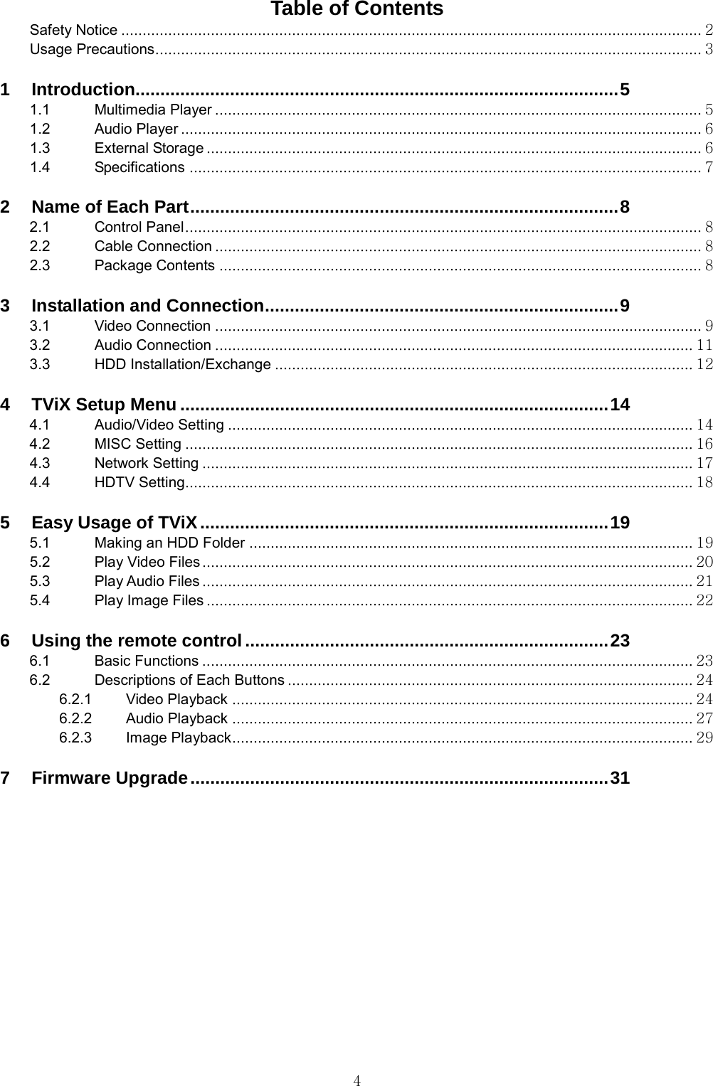  4 Table of Contents Safety Notice ........................................................................................................................................ 2 Usage Precautions ................................................................................................................................ 3  1 Introduction................................................................................................. 5 1.1 Multimedia Player .................................................................................................................. 5 1.2 Audio Player .......................................................................................................................... 6 1.3 External Storage .................................................................................................................... 6 1.4 Specifications ........................................................................................................................ 7  2 Name of Each Part ...................................................................................... 8 2.1 Control Panel ......................................................................................................................... 8 2.2 Cable Connection .................................................................................................................. 8 2.3 Package Contents ................................................................................................................. 8  3 Installation and Connection ....................................................................... 9 3.1 Video Connection .................................................................................................................. 9 3.2 Audio Connection ................................................................................................................ 11 3.3 HDD Installation/Exchange .................................................................................................. 12  4 TViX Setup Menu ...................................................................................... 14 4.1 Audio/Video Setting ............................................................................................................. 14 4.2 MISC Setting ....................................................................................................................... 16 4.3 Network Setting ................................................................................................................... 17 4.4 HDTV Setting....................................................................................................................... 18  5 Easy Usage of TViX .................................................................................. 19 5.1 Making an HDD Folder ........................................................................................................ 19 5.2 Play Video Files ................................................................................................................... 20 5.3 Play Audio Files ................................................................................................................... 21 5.4 Play Image Files .................................................................................................................. 22  6 Using the remote control ......................................................................... 23 6.1 Basic Functions ................................................................................................................... 23 6.2 Descriptions of Each Buttons ............................................................................................... 24 6.2.1 Video Playback ............................................................................................................ 24 6.2.2 Audio Playback ............................................................................................................ 27 6.2.3 Image Playback ............................................................................................................ 29  7 Firmware Upgrade .................................................................................... 31  