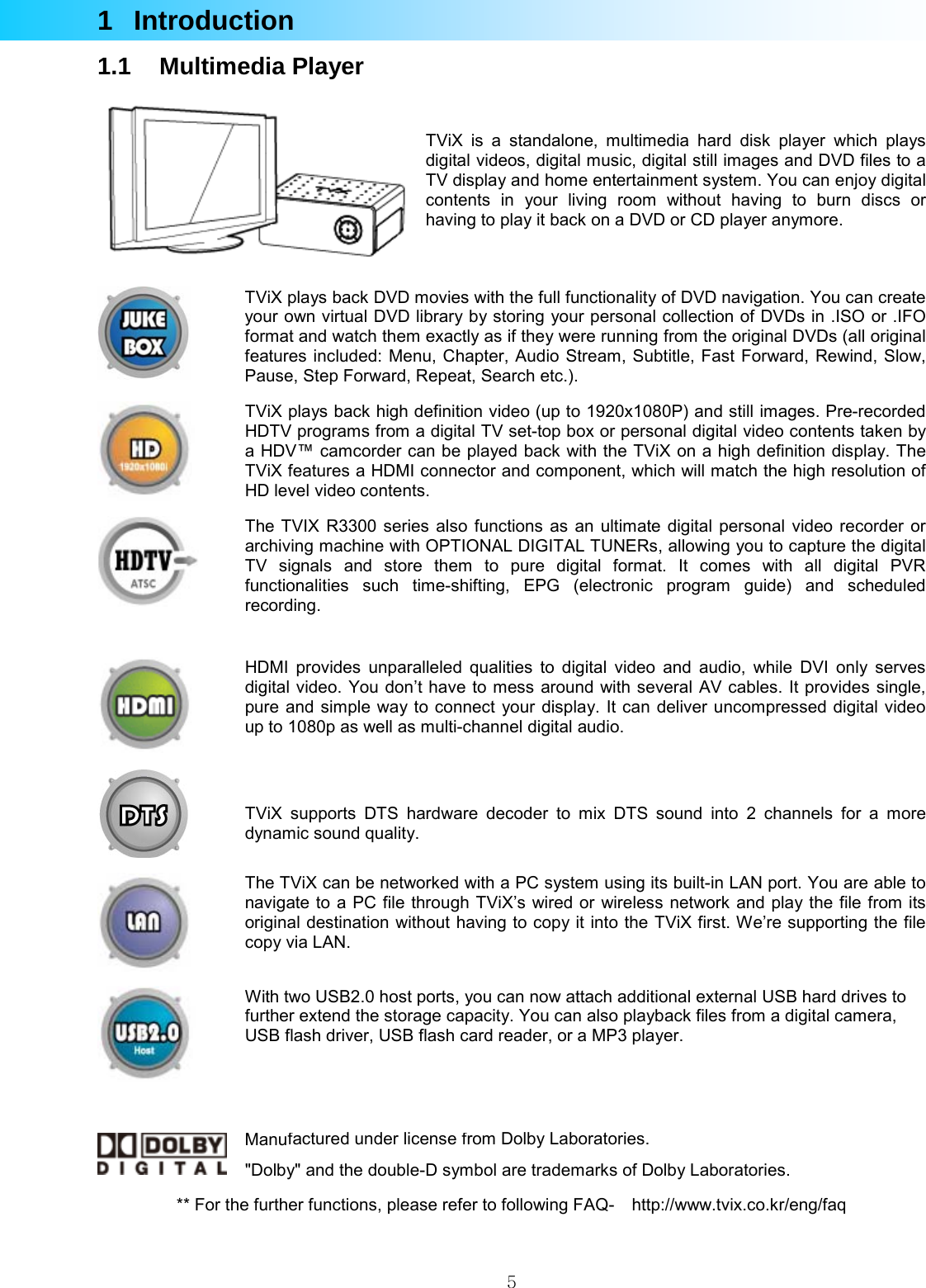  51 Introduction 1.1 Multimedia Player    TViX is a standalone, multimedia hard disk player which plays digital videos, digital music, digital still images and DVD files to a TV display and home entertainment system. You can enjoy digital contents in your living room without having to burn discs or having to play it back on a DVD or CD player anymore.  ** For the further functions, please refer to following FAQ-    http://www.tvix.co.kr/eng/faq  TViX plays back DVD movies with the full functionality of DVD navigation. You can create your own virtual DVD library by storing your personal collection of DVDs in .ISO or .IFO format and watch them exactly as if they were running from the original DVDs (all original features included: Menu, Chapter, Audio Stream, Subtitle, Fast Forward, Rewind, Slow, Pause, Step Forward, Repeat, Search etc.).  TViX plays back high definition video (up to 1920x1080P) and still images. Pre-recorded HDTV programs from a digital TV set-top box or personal digital video contents taken by a HDV™ camcorder can be played back with the TViX on a high definition display. The TViX features a HDMI connector and component, which will match the high resolution of HD level video contents.   The TVIX R3300 series also functions as an ultimate digital personal video recorder or archiving machine with OPTIONAL DIGITAL TUNERs, allowing you to capture the digital TV signals and store them to pure digital format. It comes with all digital PVR functionalities such time-shifting, EPG (electronic program guide) and scheduled recording.  HDMI provides unparalleled qualities to digital video and audio, while DVI only serves digital video. You don’t have to mess around with several AV cables. It provides single, pure and simple way to connect your display. It can deliver uncompressed digital video up to 1080p as well as multi-channel digital audio.   TViX supports DTS hardware decoder to mix DTS sound into 2 channels for a more dynamic sound quality.  The TViX can be networked with a PC system using its built-in LAN port. You are able to navigate to a PC file through TViX’s wired or wireless network and play the file from its original destination without having to copy it into the TViX first. We’re supporting the file copy via LAN.   With two USB2.0 host ports, you can now attach additional external USB hard drives to further extend the storage capacity. You can also playback files from a digital camera, USB flash driver, USB flash card reader, or a MP3 player.  Manufactured under license from Dolby Laboratories.&quot;Dolby&quot; and the double-D symbol are trademarks of Dolby Laboratories. 