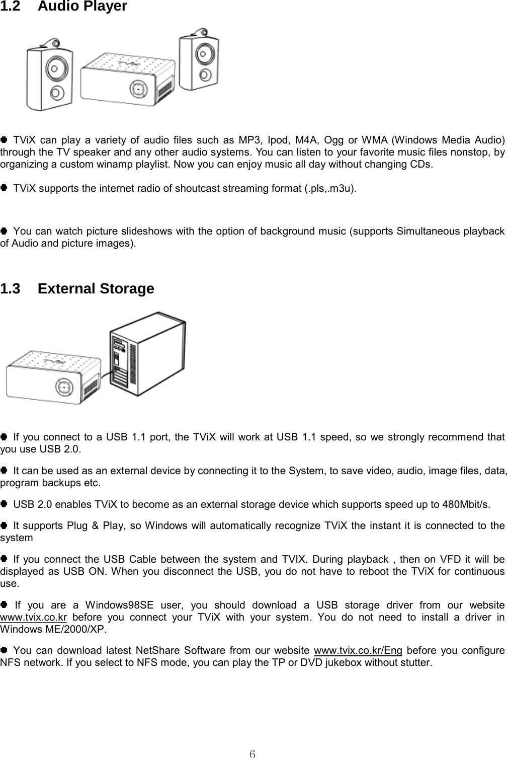  6 1.2 Audio Player    TViX can play a variety of audio files such as MP3, Ipod, M4A, Ogg or WMA (Windows Media Audio) through the TV speaker and any other audio systems. You can listen to your favorite music files nonstop, by organizing a custom winamp playlist. Now you can enjoy music all day without changing CDs.    TViX supports the internet radio of shoutcast streaming format (.pls,.m3u).    You can watch picture slideshows with the option of background music (supports Simultaneous playback of Audio and picture images).  1.3 External Storage     If you connect to a USB 1.1 port, the TViX will work at USB 1.1 speed, so we strongly recommend that you use USB 2.0.   It can be used as an external device by connecting it to the System, to save video, audio, image files, data, program backups etc.   USB 2.0 enables TViX to become as an external storage device which supports speed up to 480Mbit/s.   It supports Plug &amp; Play, so Windows will automatically recognize TViX the instant it is connected to the system  If you connect the USB Cable between the system and TVIX. During playback , then on VFD it will be displayed as USB ON. When you disconnect the USB, you do not have to reboot the TViX for continuous use.  If you are a Windows98SE user, you should download a USB storage driver from our website www.tvix.co.kr before you connect your TViX with your system. You do not need to install a driver in Windows ME/2000/XP.  You can download latest NetShare Software from our website www.tvix.co.kr/Eng before you configure NFS network. If you select to NFS mode, you can play the TP or DVD jukebox without stutter.   