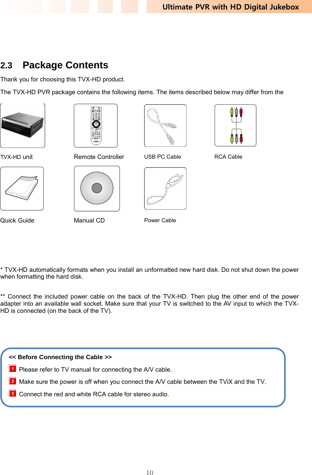 Ultimate PVR with HD Digital Jukebox   10   2.3  Package Contents Thank you for choosing this TVX-HD product. The TVX-HD PVR package contains the following items. The items described below may differ from the      * TVX-HD automatically formats when you install an unformatted new hard disk. Do not shut down the power when formatting the hard disk.  ** Connect the included power cable on the back of the TVX-HD. Then plug the other end of the power adapter into an available wall socket. Make sure that your TV is switched to the AV input to which the TVX-HD is connected (on the back of the TV).          TVX-HD unit Remote Controller USB PC Cable  RCA Cable     Quick Guide Manual CD Power Cable   &lt;&lt; Before Connecting the Cable &gt;&gt;   Please refer to TV manual for connecting the A/V cable.   Make sure the power is off when you connect the A/V cable between the TViX and the TV.   Connect the red and white RCA cable for stereo audio. 