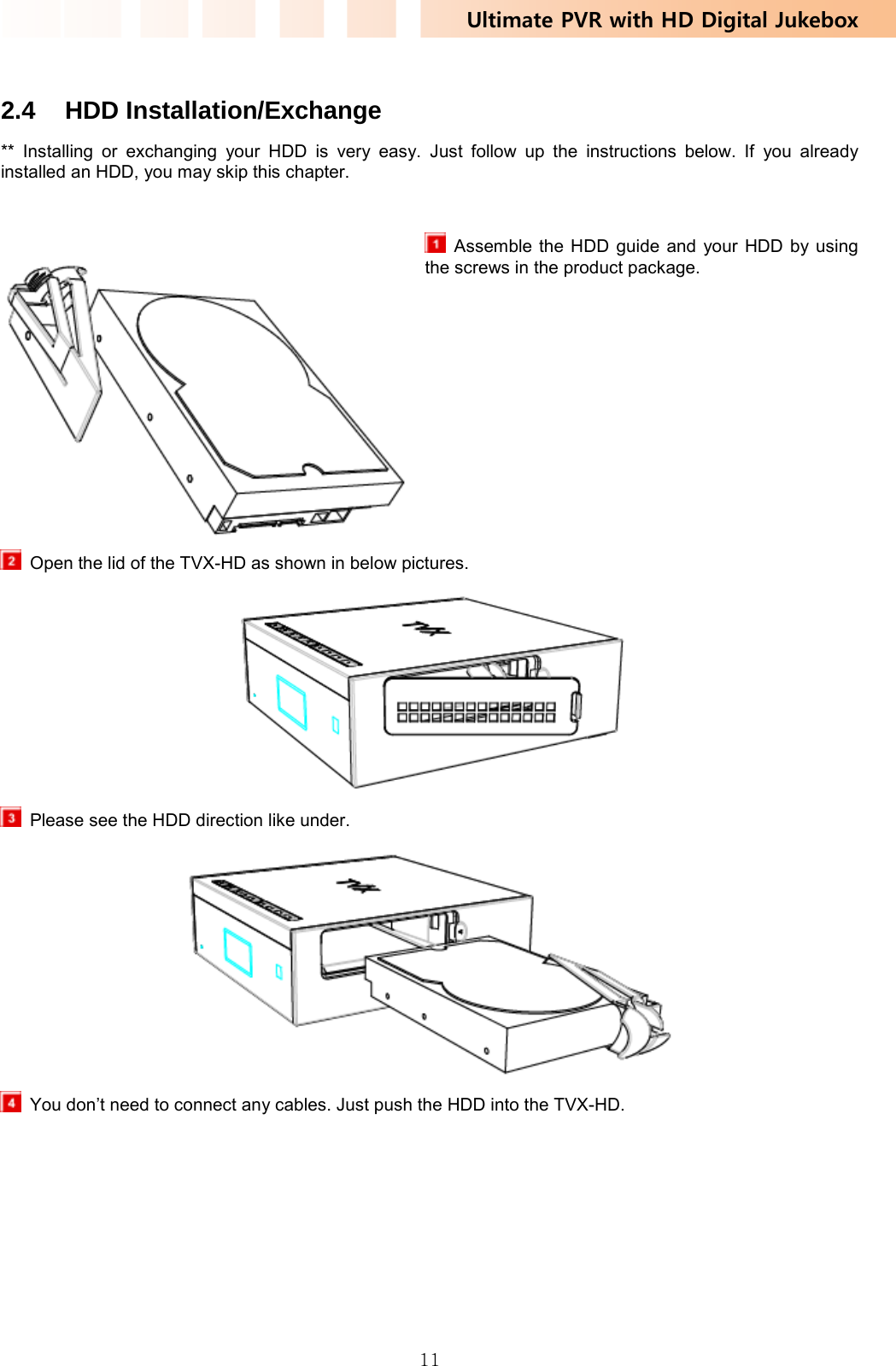 Ultimate PVR with HD Digital Jukebox   11 2.4 HDD Installation/Exchange ** Installing or exchanging your HDD is very easy. Just follow up the instructions below. If you already installed an HDD, you may skip this chapter.   Assemble the HDD guide and your HDD by using the screws in the product package.          Open the lid of the TVX-HD as shown in below pictures.    Please see the HDD direction like under.    You don’t need to connect any cables. Just push the HDD into the TVX-HD. 