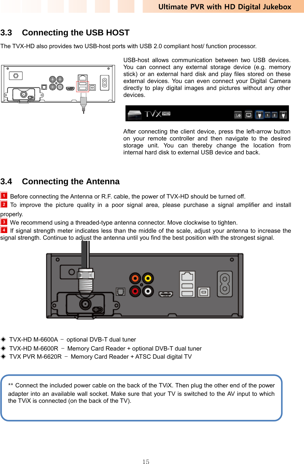 Ultimate PVR with HD Digital Jukebox   15 3.3  Connecting the USB HOST The TVX-HD also provides two USB-host ports with USB 2.0 compliant host/ function processor.   USB-host allows communication between two USB devices. You can connect any external storage device (e.g. memory stick) or an external hard disk and play files stored on these external devices. You can even connect your Digital Camera directly to play digital images and pictures without any other devices.    After connecting the client device, press the left-arrow button on your remote controller and then navigate to the desired storage unit. You can thereby change the location from internal hard disk to external USB device and back.    3.4 Connecting the Antenna   Before connecting the Antenna or R.F. cable, the power of TVX-HD should be turned off.  To improve the picture quality in a poor signal area, please purchase a signal amplifier and install properly.   We recommend using a threaded-type antenna connector. Move clockwise to tighten.   If signal strength meter indicates less than the middle of the scale, adjust your antenna to increase the signal strength. Continue to adjust the antenna until you find the best position with the strongest signal.    ◈ TVX-HD M-6600A –  optional DVB-T dual tuner ◈ TVX-HD M-6600R –  Memory Card Reader + optional DVB-T dual tuner ◈  TVX PVR M-6620R  –  Memory Card Reader + ATSC Dual digital TV     ** Connect the included power cable on the back of the TViX. Then plug the other end of the power adapter into an available wall socket. Make sure that your TV is switched to the AV input to which the TViX is connected (on the back of the TV). 