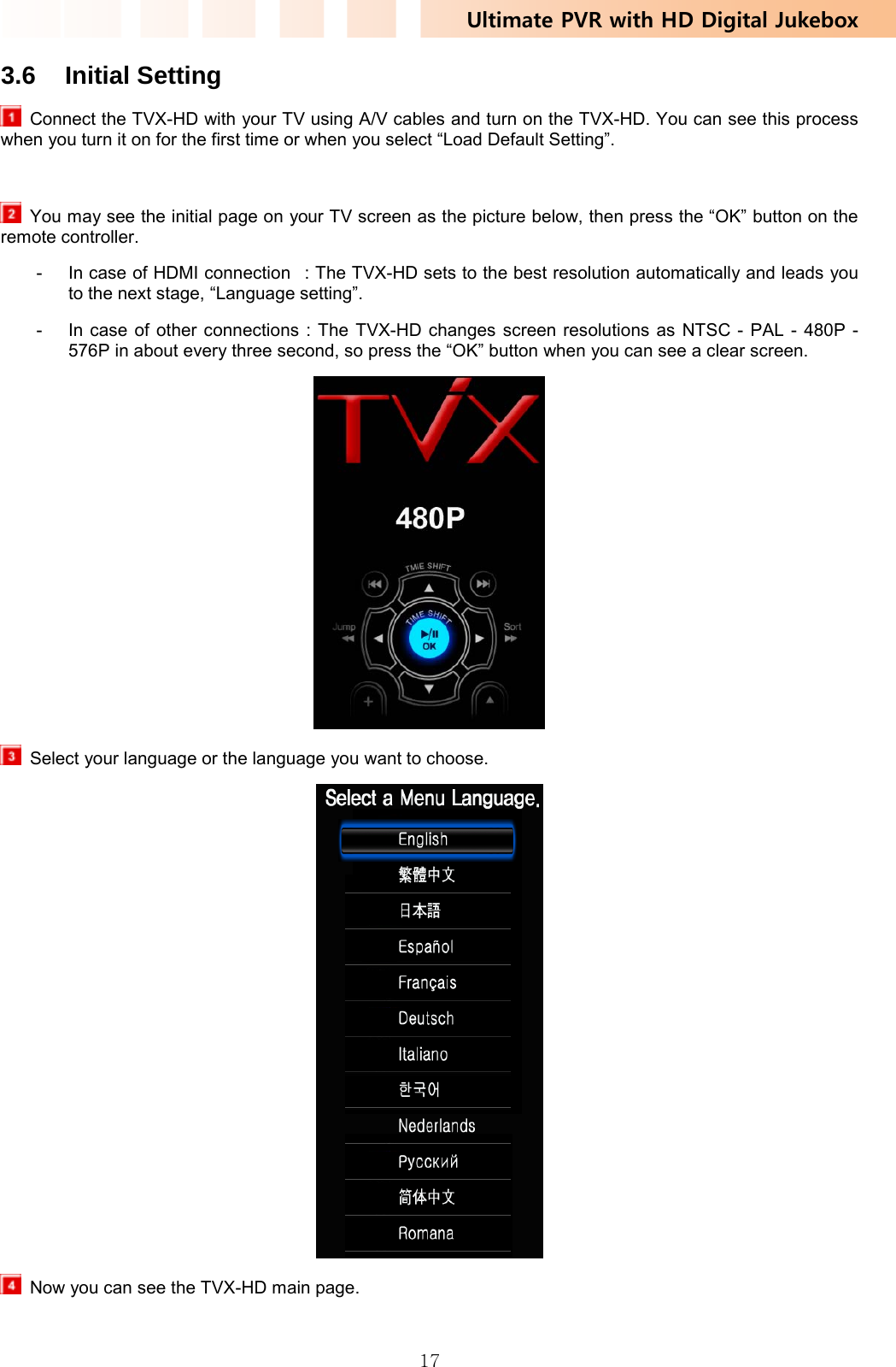 Ultimate PVR with HD Digital Jukebox   173.6 Initial Setting   Connect the TVX-HD with your TV using A/V cables and turn on the TVX-HD. You can see this process when you turn it on for the first time or when you select “Load Default Setting”.    You may see the initial page on your TV screen as the picture below, then press the “OK” button on the remote controller. -  In case of HDMI connection   : The TVX-HD sets to the best resolution automatically and leads you to the next stage, “Language setting”. -  In case of other connections : The TVX-HD changes screen resolutions as NTSC - PAL - 480P - 576P in about every three second, so press the “OK” button when you can see a clear screen.    Select your language or the language you want to choose.    Now you can see the TVX-HD main page. 