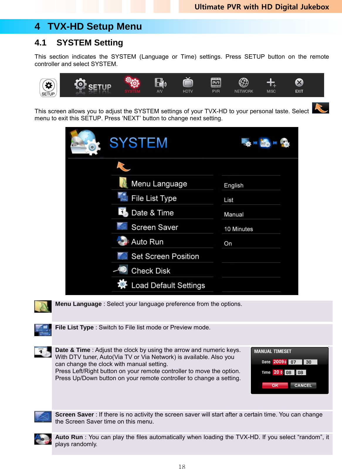 Ultimate PVR with HD Digital Jukebox   184 TVX-HD Setup Menu 4.1 SYSTEM Setting This section indicates the SYSTEM (Language or Time) settings. Press SETUP button on the remote controller and select SYSTEM.    This screen allows you to adjust the SYSTEM settings of your TVX-HD to your personal taste. Select   menu to exit this SETUP. Press ‘NEXT’ button to change next setting.   Menu Language : Select your language preference from the options.      File List Type : Switch to File list mode or Preview mode.      Date &amp; Time : Adjust the clock by using the arrow and numeric keys. With DTV tuner, Auto(Via TV or Via Network) is available. Also you can change the clock with manual setting.   Press Left/Right button on your remote controller to move the option. Press Up/Down button on your remote controller to change a setting.        Screen Saver : If there is no activity the screen saver will start after a certain time. You can change the Screen Saver time on this menu.       Auto Run : You can play the files automatically when loading the TVX-HD. If you select “random”, it plays randomly.    