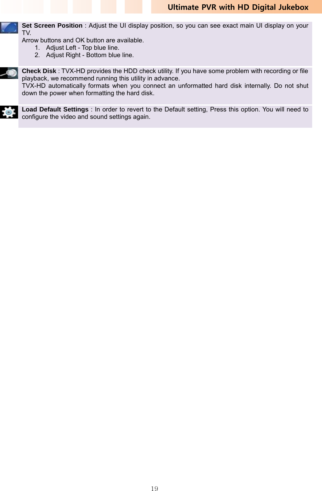 Ultimate PVR with HD Digital Jukebox   19 Set Screen Position : Adjust the UI display position, so you can see exact main UI display on your TV. Arrow buttons and OK button are available. 1.  Adjust Left - Top blue line. 2.  Adjust Right - Bottom blue line.     Check Disk : TVX-HD provides the HDD check utility. If you have some problem with recording or file playback, we recommend running this utility in advance. TVX-HD automatically formats when you connect an unformatted hard disk internally. Do not shut down the power when formatting the hard disk.     Load Default Settings : In order to revert to the Default setting, Press this option. You will need to configure the video and sound settings again.   