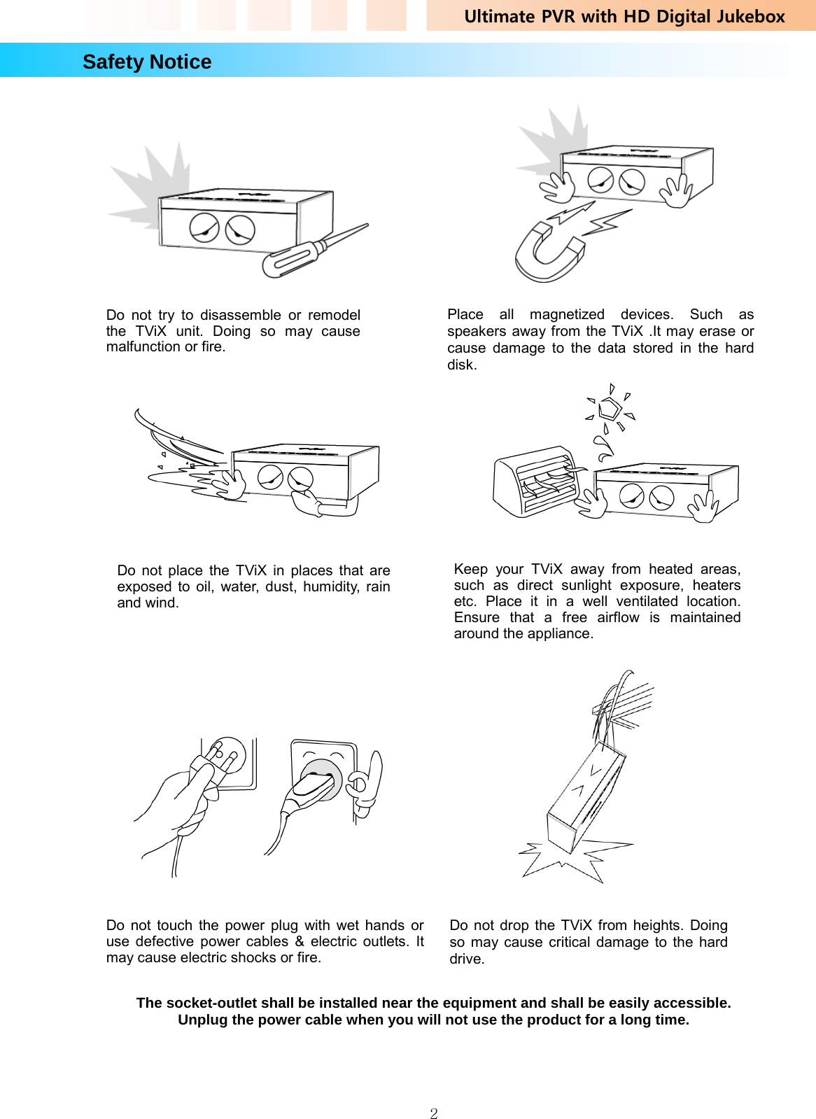Ultimate PVR with HD Digital Jukebox   2Safety Notice                                                                                    The socket-outlet shall be installed near the equipment and shall be easily accessible. Unplug the power cable when you will not use the product for a long time.     Do not try to disassemble or remodel the TViX unit. Doing so may cause malfunction or fire. Keep your TViX away from heated areas, such as direct sunlight exposure, heaters etc. Place it in a well ventilated location. Ensure that a free airflow is maintained around the appliance. Place all magnetized devices. Such as speakers away from the TViX .It may erase or cause damage to the data stored in the hard disk. Do not place the TViX in places that are exposed to oil, water, dust, humidity, rain and wind. Do not touch the power plug with wet hands or use defective power cables &amp; electric outlets. It may cause electric shocks or fire. Do not drop the TViX from heights. Doing so may cause critical damage to the hard drive. 