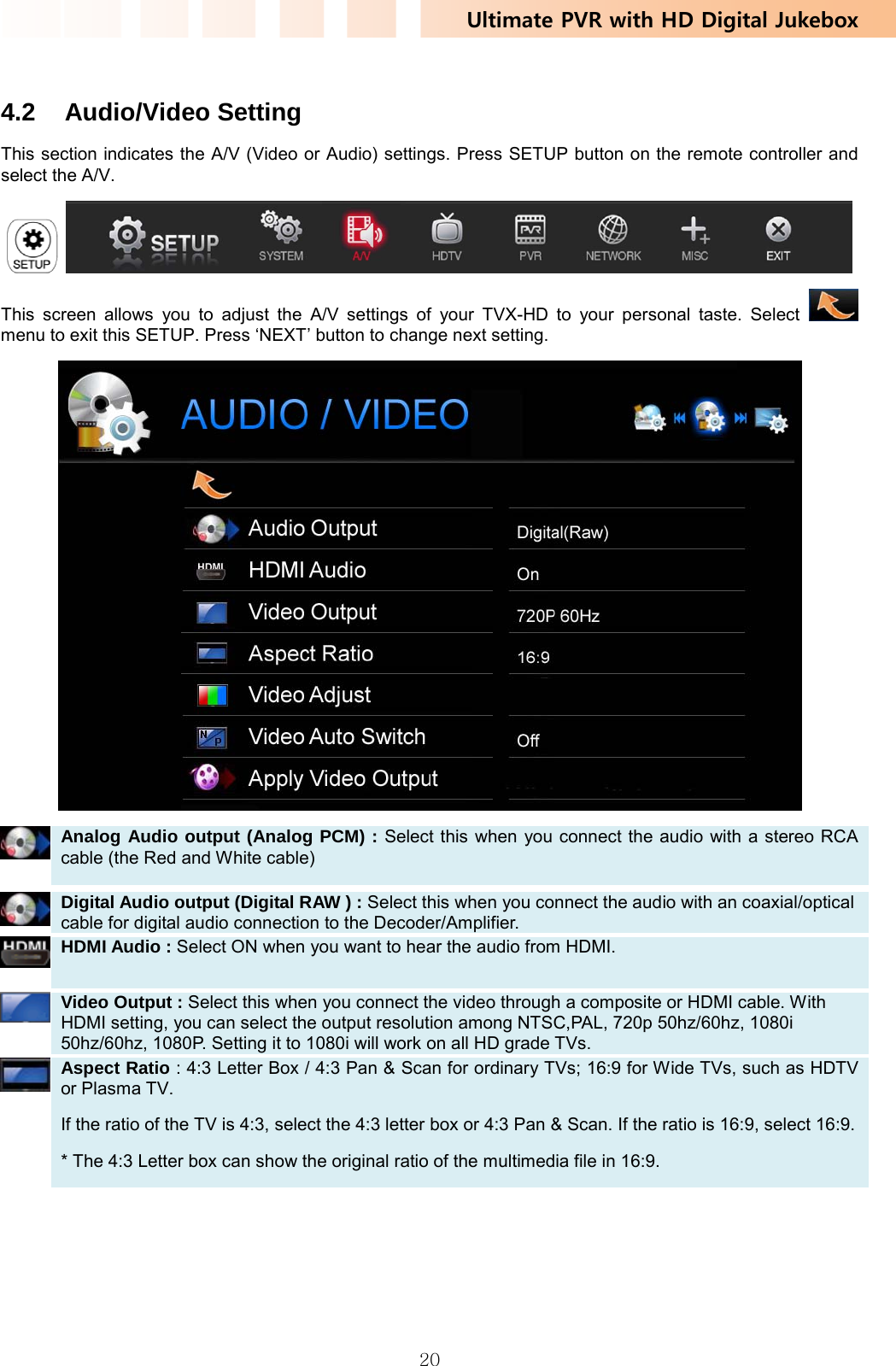 Ultimate PVR with HD Digital Jukebox   20 4.2 Audio/Video Setting This section indicates the A/V (Video or Audio) settings. Press SETUP button on the remote controller and select the A/V.    This screen allows you to adjust the A/V settings of your TVX-HD to your personal taste. Select   menu to exit this SETUP. Press ‘NEXT’ button to change next setting.   Analog Audio output (Analog PCM) : Select this when you connect the audio with a stereo RCA cable (the Red and White cable)    Digital Audio output (Digital RAW ) : Select this when you connect the audio with an coaxial/optical cable for digital audio connection to the Decoder/Amplifier.    HDMI Audio : Select ON when you want to hear the audio from HDMI.   Video Output : Select this when you connect the video through a composite or HDMI cable. With HDMI setting, you can select the output resolution among NTSC,PAL, 720p 50hz/60hz, 1080i 50hz/60hz, 1080P. Setting it to 1080i will work on all HD grade TVs.    Aspect Ratio : 4:3 Letter Box / 4:3 Pan &amp; Scan for ordinary TVs; 16:9 for Wide TVs, such as HDTV or Plasma TV. If the ratio of the TV is 4:3, select the 4:3 letter box or 4:3 Pan &amp; Scan. If the ratio is 16:9, select 16:9.* The 4:3 Letter box can show the original ratio of the multimedia file in 16:9. 