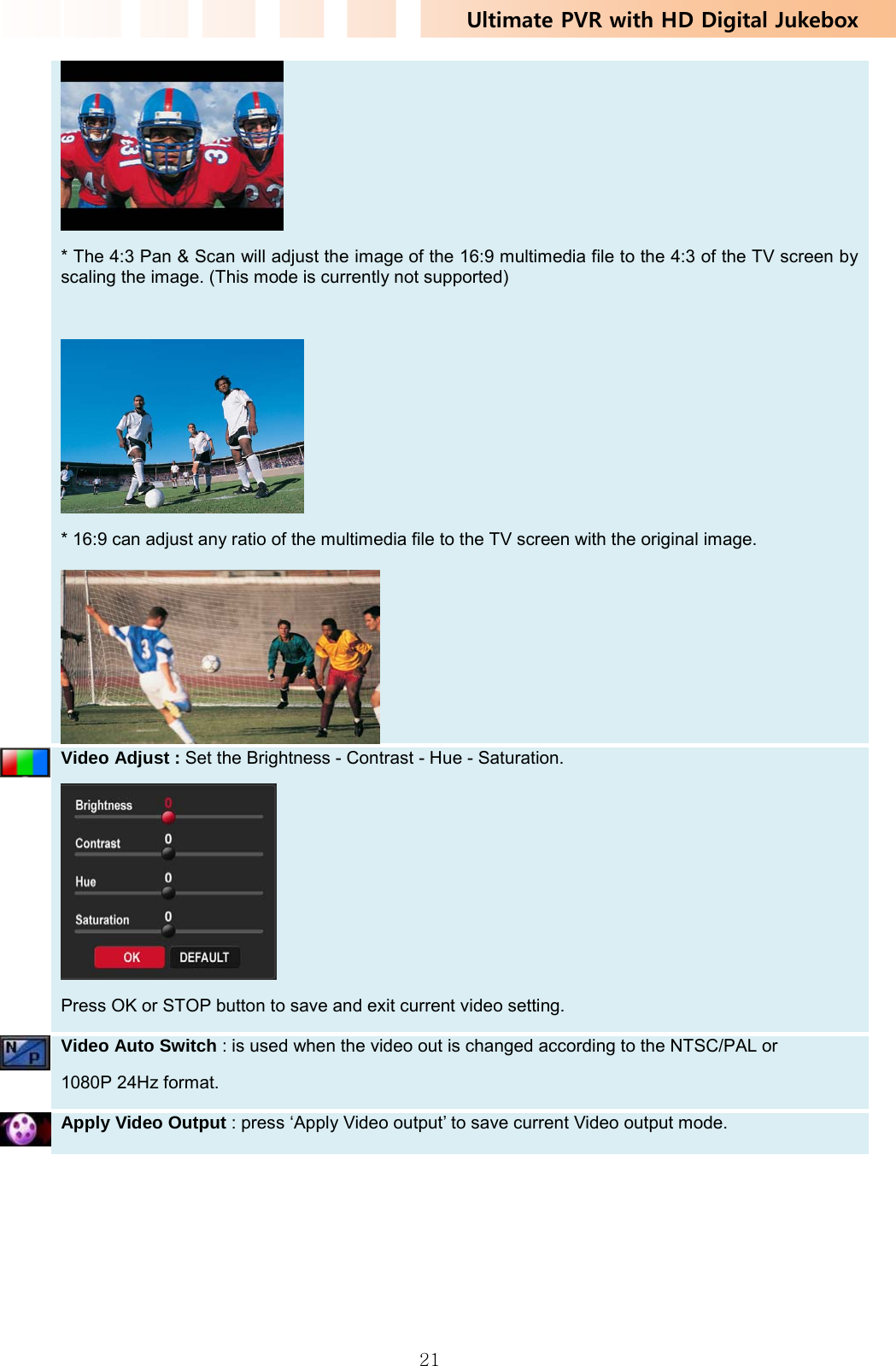 Ultimate PVR with HD Digital Jukebox   21 * The 4:3 Pan &amp; Scan will adjust the image of the 16:9 multimedia file to the 4:3 of the TV screen by scaling the image. (This mode is currently not supported)   * 16:9 can adjust any ratio of the multimedia file to the TV screen with the original image.     Video Adjust : Set the Brightness - Contrast - Hue - Saturation.  Press OK or STOP button to save and exit current video setting.    Video Auto Switch : is used when the video out is changed according to the NTSC/PAL or   1080P 24Hz format.   Apply Video Output : press ‘Apply Video output’ to save current Video output mode.   